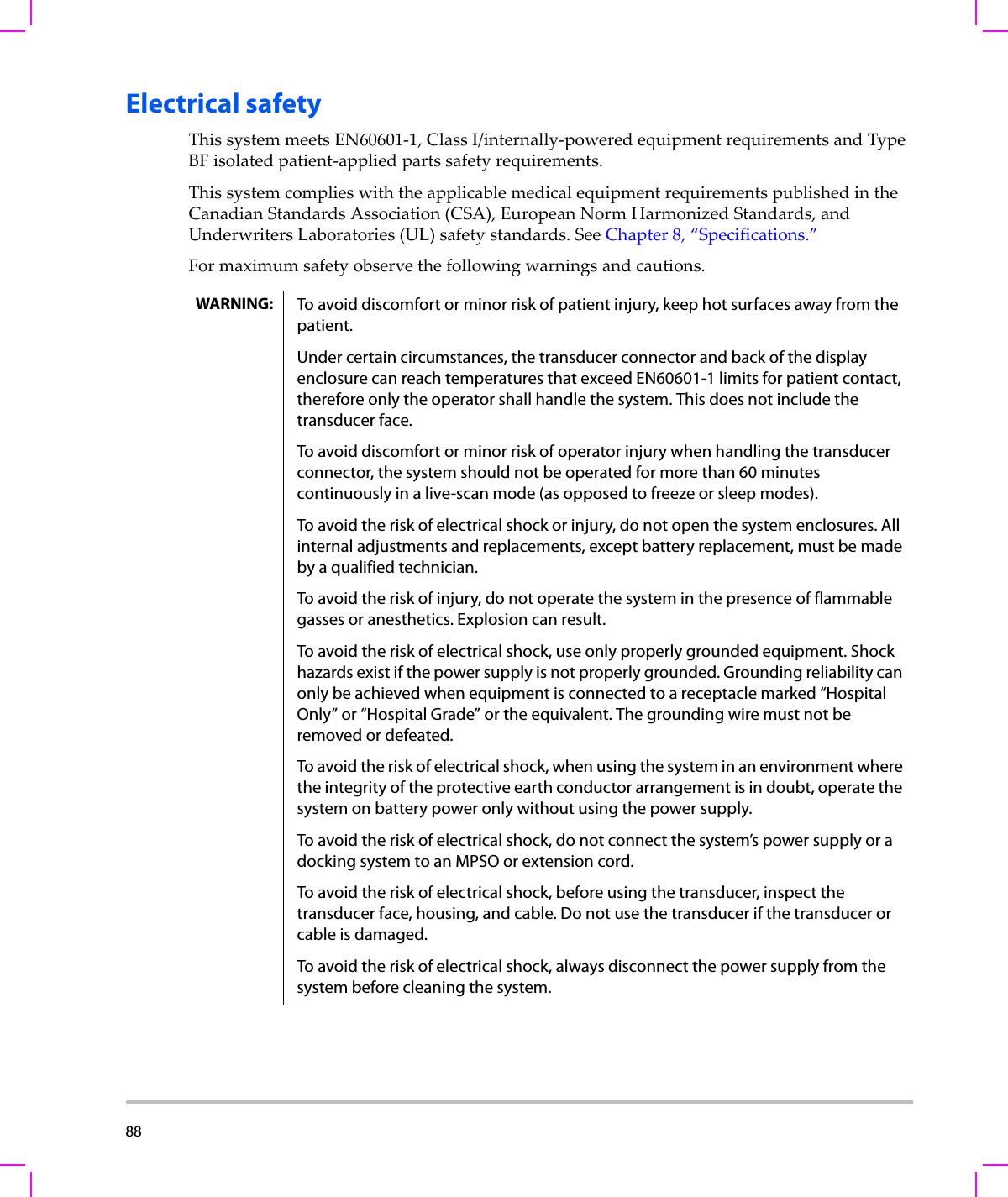 88  Electrical safetyThissystemmeetsEN60601‐1,ClassI/internally‐poweredequipmentrequirementsandTypeBFisolatedpatient‐appliedpartssafetyrequirements.ThissystemcomplieswiththeapplicablemedicalequipmentrequirementspublishedintheCanadianStandardsAssociation(CSA),EuropeanNormHarmonizedStandards,andUnderwritersLaboratories(UL)safetystandards.SeeChapter 8,“Specifications.”Formaximumsafetyobservethefollowingwarningsandcautions.WARNING: To avoid discomfort or minor risk of patient injury, keep hot surfaces away from the patient.Under certain circumstances, the transducer connector and back of the display enclosure can reach temperatures that exceed EN60601-1 limits for patient contact, therefore only the operator shall handle the system. This does not include the transducer face. To avoid discomfort or minor risk of operator injury when handling the transducer connector, the system should not be operated for more than 60 minutes continuously in a live-scan mode (as opposed to freeze or sleep modes).To avoid the risk of electrical shock or injury, do not open the system enclosures. All internal adjustments and replacements, except battery replacement, must be made by a qualified technician.To avoid the risk of injury, do not operate the system in the presence of flammable gasses or anesthetics. Explosion can result.To avoid the risk of electrical shock, use only properly grounded equipment. Shock hazards exist if the power supply is not properly grounded. Grounding reliability can only be achieved when equipment is connected to a receptacle marked “Hospital Only” or “Hospital Grade” or the equivalent. The grounding wire must not be removed or defeated.To avoid the risk of electrical shock, when using the system in an environment where the integrity of the protective earth conductor arrangement is in doubt, operate the system on battery power only without using the power supply.To avoid the risk of electrical shock, do not connect the system’s power supply or a docking system to an MPSO or extension cord.To avoid the risk of electrical shock, before using the transducer, inspect the transducer face, housing, and cable. Do not use the transducer if the transducer or cable is damaged.To avoid the risk of electrical shock, always disconnect the power supply from the system before cleaning the system.