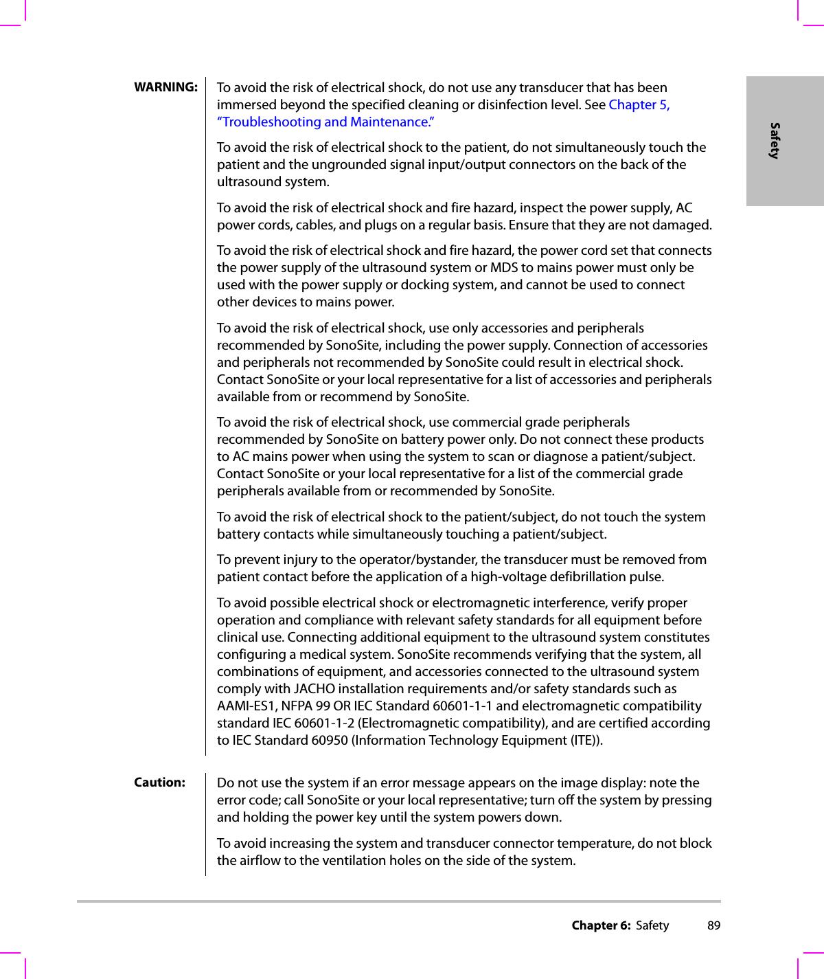 Chapter 6:  Safety 89SafetyWARNING: To avoid the risk of electrical shock, do not use any transducer that has been immersed beyond the specified cleaning or disinfection level. See Chapter 5, “Troubleshooting and Maintenance.”To avoid the risk of electrical shock to the patient, do not simultaneously touch the patient and the ungrounded signal input/output connectors on the back of the ultrasound system.To avoid the risk of electrical shock and fire hazard, inspect the power supply, AC power cords, cables, and plugs on a regular basis. Ensure that they are not damaged. To avoid the risk of electrical shock and fire hazard, the power cord set that connects the power supply of the ultrasound system or MDS to mains power must only be used with the power supply or docking system, and cannot be used to connect other devices to mains power.To avoid the risk of electrical shock, use only accessories and peripherals recommended by SonoSite, including the power supply. Connection of accessories and peripherals not recommended by SonoSite could result in electrical shock. Contact SonoSite or your local representative for a list of accessories and peripherals available from or recommend by SonoSite.To avoid the risk of electrical shock, use commercial grade peripherals recommended by SonoSite on battery power only. Do not connect these products to AC mains power when using the system to scan or diagnose a patient/subject. Contact SonoSite or your local representative for a list of the commercial grade peripherals available from or recommended by SonoSite.To avoid the risk of electrical shock to the patient/subject, do not touch the system battery contacts while simultaneously touching a patient/subject.To prevent injury to the operator/bystander, the transducer must be removed from patient contact before the application of a high-voltage defibrillation pulse.To avoid possible electrical shock or electromagnetic interference, verify proper operation and compliance with relevant safety standards for all equipment before clinical use. Connecting additional equipment to the ultrasound system constitutes configuring a medical system. SonoSite recommends verifying that the system, all combinations of equipment, and accessories connected to the ultrasound system comply with JACHO installation requirements and/or safety standards such as AAMI-ES1, NFPA 99 OR IEC Standard 60601-1-1 and electromagnetic compatibility standard IEC 60601-1-2 (Electromagnetic compatibility), and are certified according to IEC Standard 60950 (Information Technology Equipment (ITE)).Caution: Do not use the system if an error message appears on the image display: note the error code; call SonoSite or your local representative; turn off the system by pressing and holding the power key until the system powers down.To avoid increasing the system and transducer connector temperature, do not block the airflow to the ventilation holes on the side of the system.