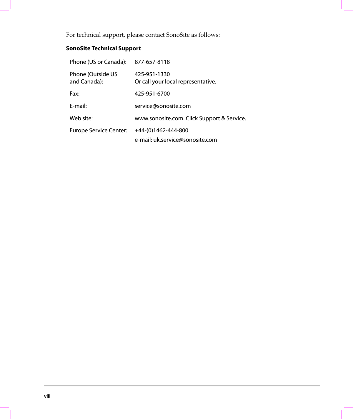 viii  Fortechnicalsupport,pleasecontactSonoSiteasfollows:SonoSite Technical SupportPhone (US or Canada): 877-657-8118Phone (Outside US and Canada):425-951-1330 Or call your local representative.Fax: 425-951-6700E-mail: service@sonosite.comWeb site: www.sonosite.com. Click Support &amp; Service.Europe Service Center: +44-(0)1462-444-800e-mail: uk.service@sonosite.com