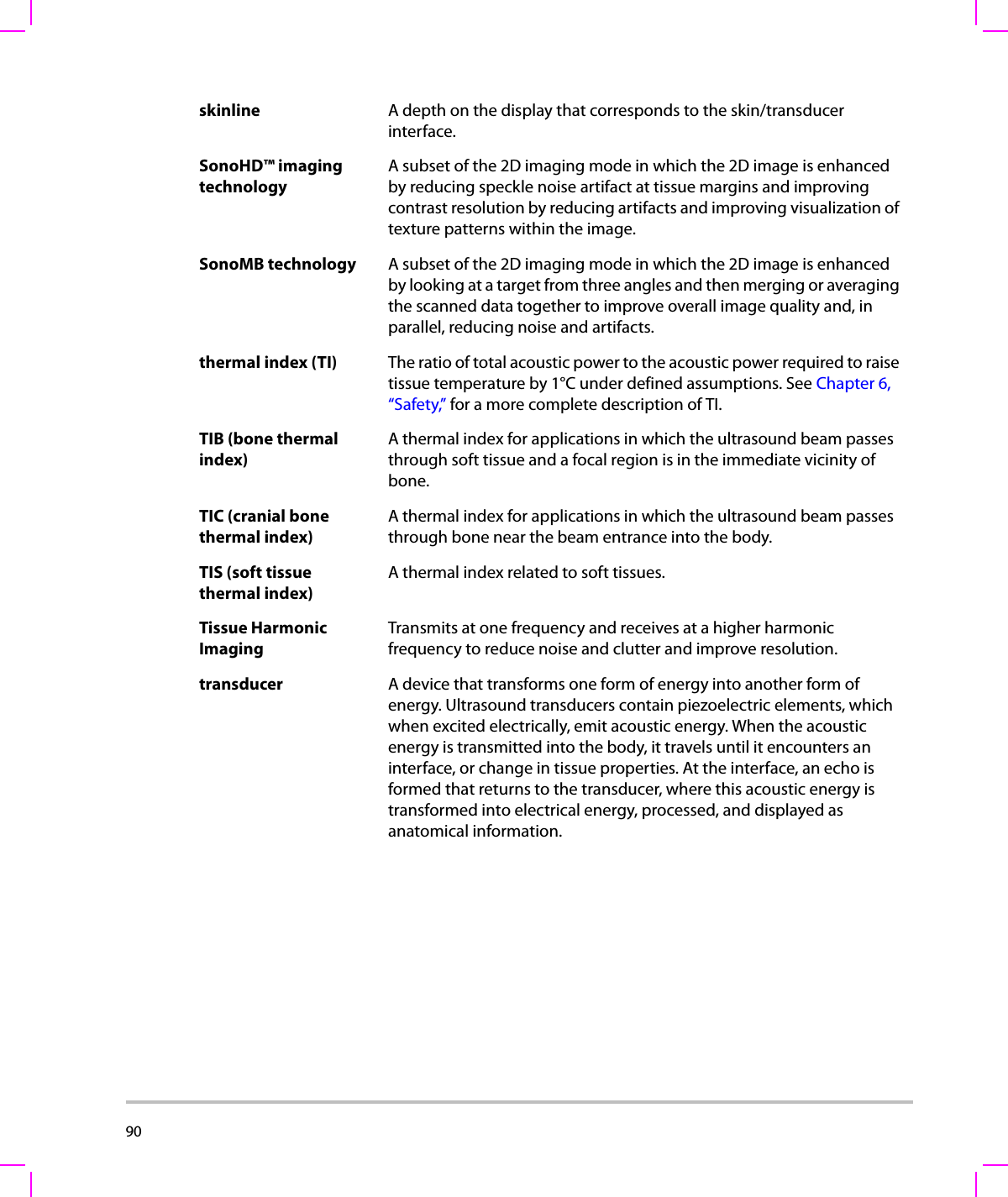 90  skinline A depth on the display that corresponds to the skin/transducer interface.SonoHD™ imaging technologyA subset of the 2D imaging mode in which the 2D image is enhanced by reducing speckle noise artifact at tissue margins and improving contrast resolution by reducing artifacts and improving visualization of texture patterns within the image. SonoMB technology A subset of the 2D imaging mode in which the 2D image is enhanced by looking at a target from three angles and then merging or averaging the scanned data together to improve overall image quality and, in parallel, reducing noise and artifacts. thermal index (TI) The ratio of total acoustic power to the acoustic power required to raise tissue temperature by 1°C under defined assumptions. See Chapter 6, “Safety,” for a more complete description of TI.TIB (bone thermal index)A thermal index for applications in which the ultrasound beam passes through soft tissue and a focal region is in the immediate vicinity of bone.TIC (cranial bone thermal index)A thermal index for applications in which the ultrasound beam passes through bone near the beam entrance into the body.TIS (soft tissue thermal index)A thermal index related to soft tissues.Tissue Harmonic Imaging Transmits at one frequency and receives at a higher harmonic frequency to reduce noise and clutter and improve resolution.transducer A device that transforms one form of energy into another form of energy. Ultrasound transducers contain piezoelectric elements, which when excited electrically, emit acoustic energy. When the acoustic energy is transmitted into the body, it travels until it encounters an interface, or change in tissue properties. At the interface, an echo is formed that returns to the transducer, where this acoustic energy is transformed into electrical energy, processed, and displayed as anatomical information.