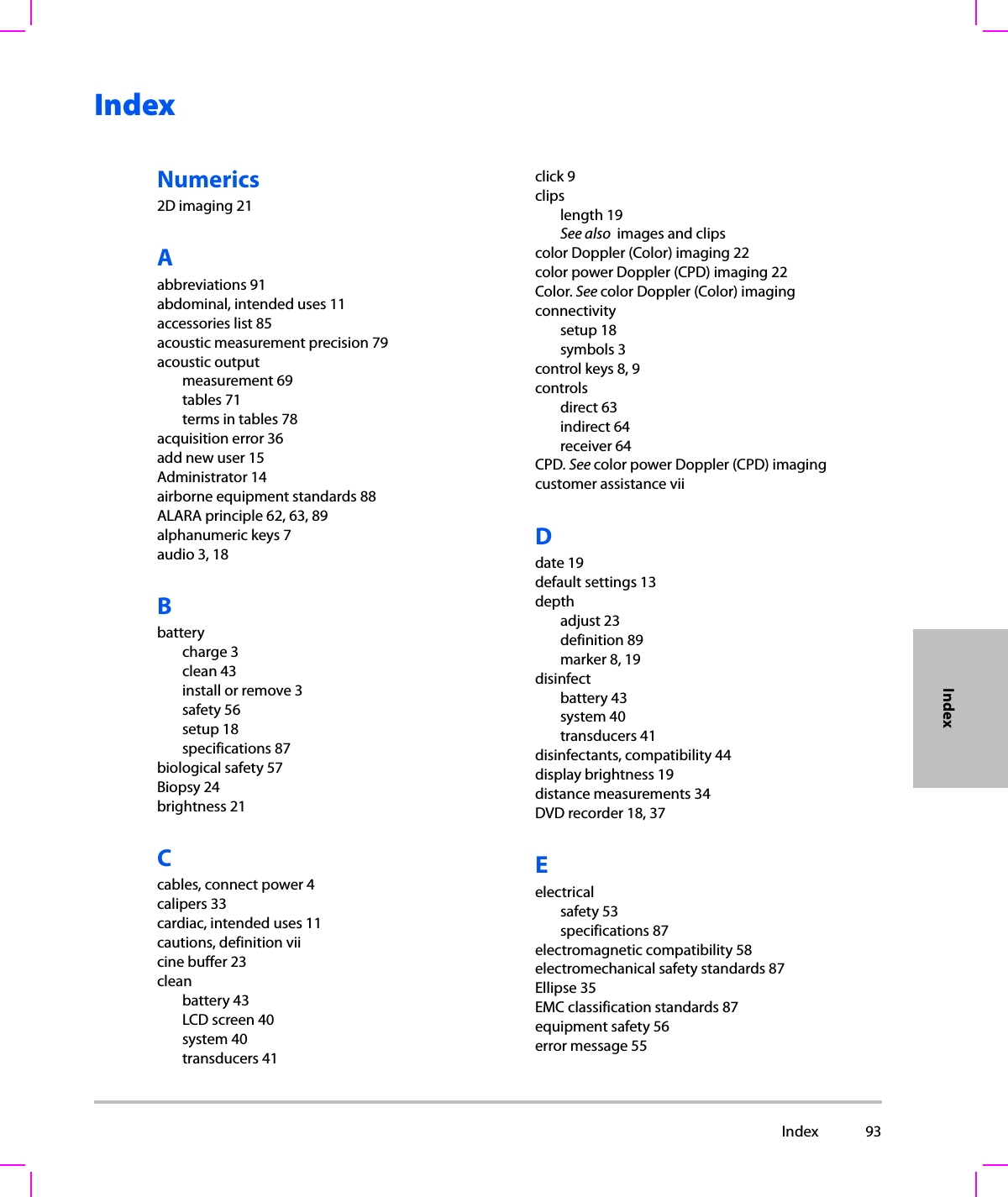  Index 93IndexIndexNumerics2D imaging 21Aabbreviations 91abdominal, intended uses 11accessories list 85acoustic measurement precision 79acoustic outputmeasurement 69tables 71terms in tables 78acquisition error 36add new user 15Administrator 14airborne equipment standards 88ALARA principle 62, 63, 89alphanumeric keys 7audio 3, 18Bbatterycharge 3clean 43install or remove 3safety 56setup 18specifications 87biological safety 57Biopsy 24brightness 21Ccables, connect power 4calipers 33cardiac, intended uses 11cautions, definition viicine buffer 23cleanbattery 43LCD screen 40system 40transducers 41click 9clipslength 19See also  images and clipscolor Doppler (Color) imaging 22color power Doppler (CPD) imaging 22Color. See color Doppler (Color) imagingconnectivitysetup 18symbols 3control keys 8, 9controlsdirect 63indirect 64receiver 64CPD. See color power Doppler (CPD) imagingcustomer assistance viiDdate 19default settings 13depthadjust 23definition 89marker 8, 19disinfectbattery 43system 40transducers 41disinfectants, compatibility 44display brightness 19distance measurements 34DVD recorder 18, 37Eelectricalsafety 53specifications 87electromagnetic compatibility 58electromechanical safety standards 87Ellipse 35EMC classification standards 87equipment safety 56error message 55