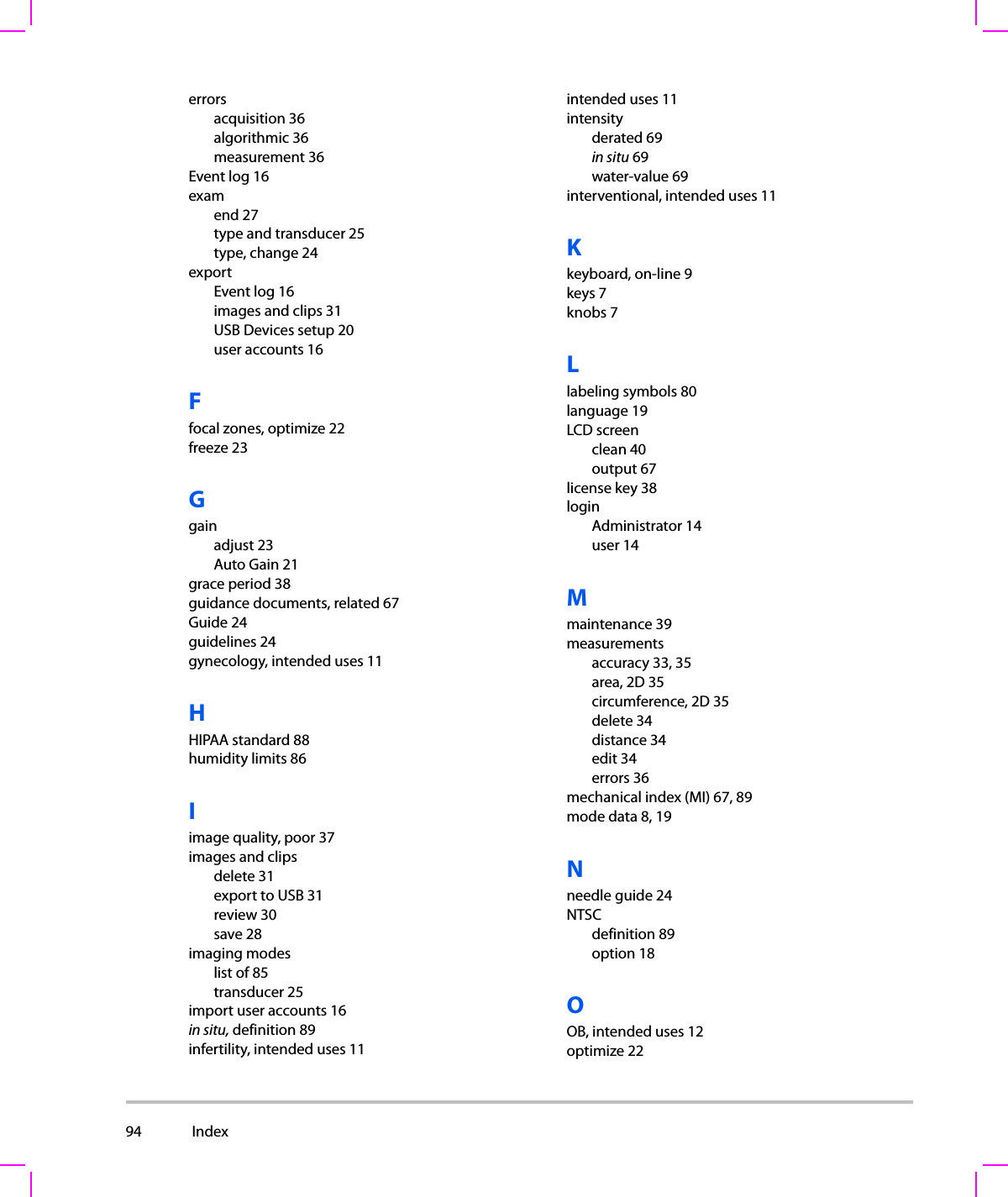 94  Index  errorsacquisition 36algorithmic 36measurement 36Event log 16examend 27type and transducer 25type, change 24exportEvent log 16images and clips 31USB Devices setup 20user accounts 16Ffocal zones, optimize 22freeze 23Ggainadjust 23Auto Gain 21grace period 38guidance documents, related 67Guide 24guidelines 24gynecology, intended uses 11HHIPAA standard 88humidity limits 86Iimage quality, poor 37images and clipsdelete 31export to USB 31review 30save 28imaging modeslist of 85transducer 25import user accounts 16in situ, definition 89infertility, intended uses 11intended uses 11intensityderated 69in situ 69water-value 69interventional, intended uses 11Kkeyboard, on-line 9keys 7knobs 7Llabeling symbols 80language 19LCD screenclean 40output 67license key 38loginAdministrator 14user 14Mmaintenance 39measurementsaccuracy 33, 35area, 2D 35circumference, 2D 35delete 34distance 34edit 34errors 36mechanical index (MI) 67, 89mode data 8, 19Nneedle guide 24NTSCdefinition 89option 18OOB, intended uses 12optimize 22