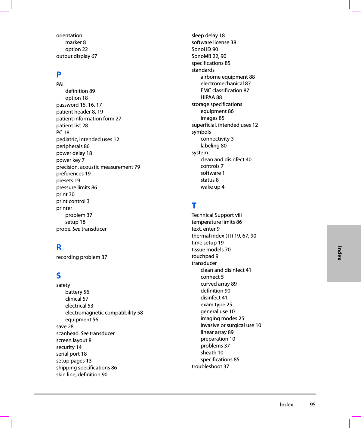  Index 95Indexorientationmarker 8option 22output display 67PPALdefinition 89option 18password 15, 16, 17patient header 8, 19patient information form 27patient list 28PC 18pediatric, intended uses 12peripherals 86power delay 18power key 7precision, acoustic measurement 79preferences 19presets 19pressure limits 86print 30print control 3printerproblem 37setup 18probe. See transducerRrecording problem 37Ssafetybattery 56clinical 57electrical 53electromagnetic compatibility 58equipment 56save 28scanhead. See transducerscreen layout 8security 14serial port 18setup pages 13shipping specifications 86skin line, definition 90sleep delay 18software license 38SonoHD 90SonoMB 22, 90specifications 85standardsairborne equipment 88electromechanical 87EMC classification 87HIPAA 88storage specificationsequipment 86images 85superficial, intended uses 12symbolsconnectivity 3labeling 80systemclean and disinfect 40controls 7software 1status 8wake up 4TTechnical Support viiitemperature limits 86text, enter 9thermal index (TI) 19, 67, 90time setup 19tissue models 70touchpad 9transducerclean and disinfect 41connect 5curved array 89definition 90disinfect 41exam type 25general use 10imaging modes 25invasive or surgical use 10linear array 89preparation 10problems 37sheath 10specifications 85troubleshoot 37