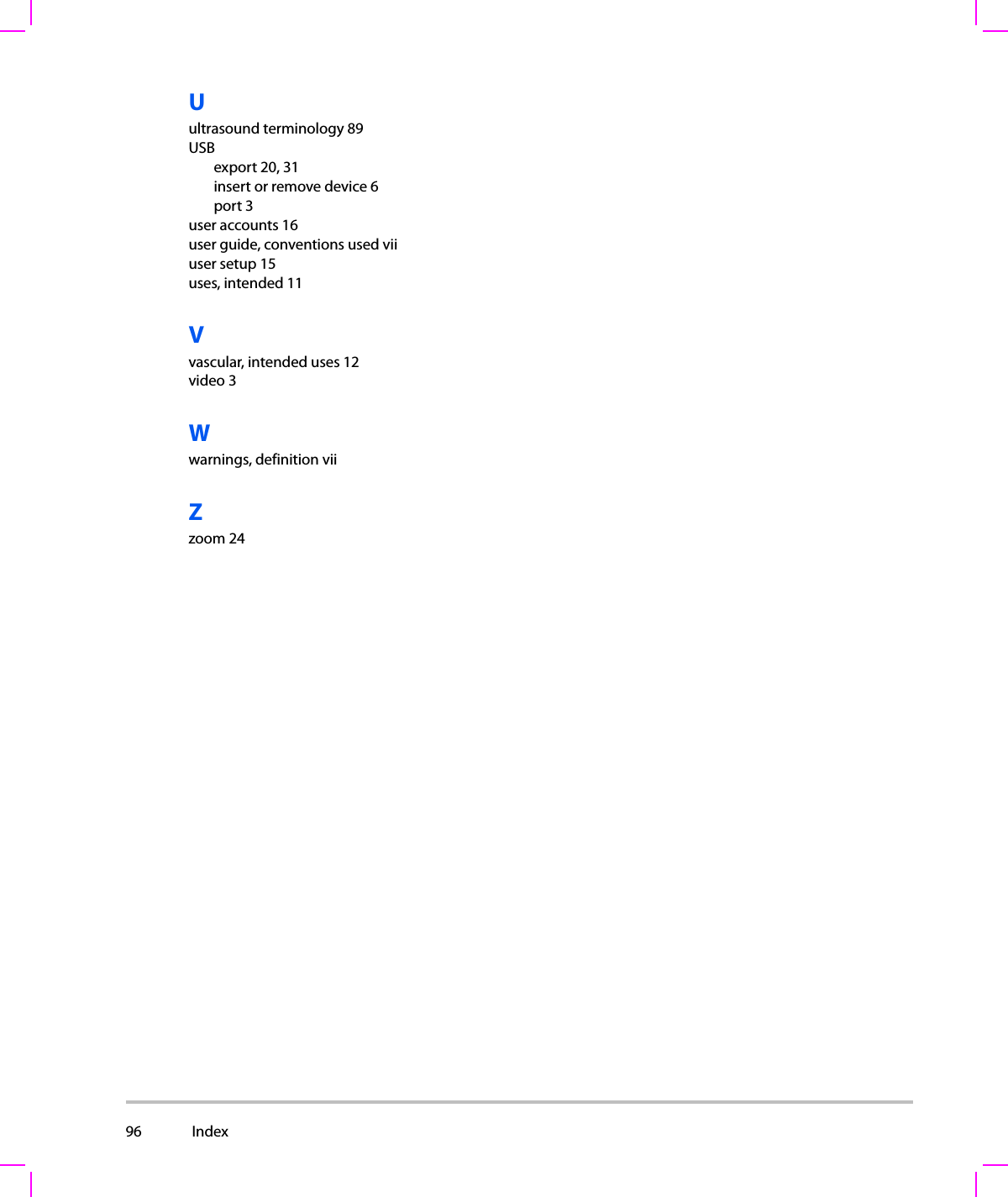 96  Index  Uultrasound terminology 89USBexport 20, 31insert or remove device 6port 3user accounts 16user guide, conventions used viiuser setup 15uses, intended 11Vvascular, intended uses 12video 3Wwarnings, definition viiZzoom 24