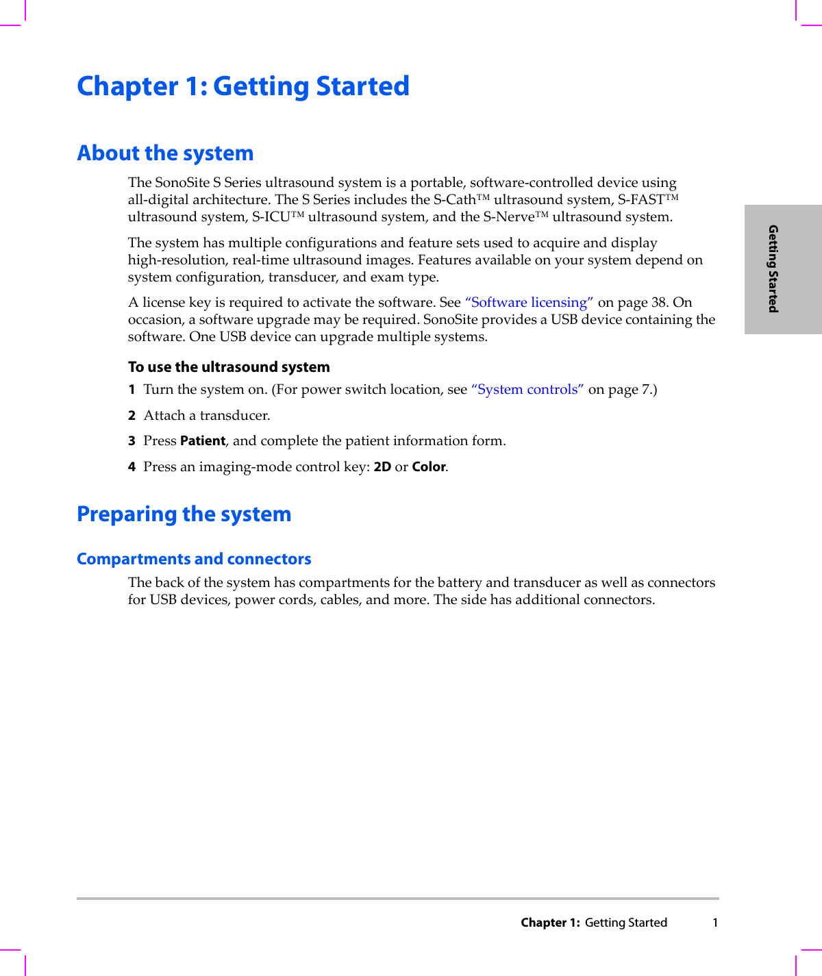 Chapter 1:  Getting Started 1Getting StartedChapter 1: Getting StartedAbout the systemTheSonoSiteSSeriesultrasoundsystemisaportable,software‐controlleddeviceusingall‐digitalarchitecture.TheSSeriesincludestheS‐Cath™ultrasoundsystem,S‐FAST™ultrasoundsystem,S‐ICU™ultrasoundsystem,andtheS‐Nerve™ultrasoundsystem.Thesystemhasmultipleconfigurationsandfeaturesetsusedtoacquireanddisplayhigh‐resolution,real‐timeultrasoundimages.Featuresavailableonyoursystemdependonsystemconfiguration,transducer,andexamtype.Alicensekeyisrequiredtoactivatethesoftware.See“Softwarelicensing”onpage 38.Onoccasion,asoftwareupgrademayberequired.SonoSiteprovidesaUSBdevicecontainingthesoftware.OneUSBdevicecanupgrademultiplesystems.To use the ultrasound system1Turnthesystemon.(Forpowerswitchlocation,see“Systemcontrols”onpage 7.)2Attachatransducer.3PressPatient,andcompletethepatientinformationform.4Pressanimaging‐modecontrolkey:2DorColor.Preparing the systemCompartments and connectorsThebackofthesystemhascompartmentsforthebatteryandtransduceraswellasconnectorsforUSBdevices,powercords,cables,andmore.Thesidehasadditionalconnectors.