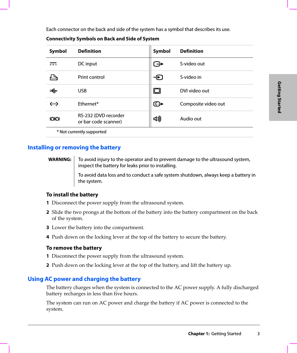 Chapter 1:  Getting Started 3Getting StartedEach connector on the back and side of the system has a symbol that describes its use.Installing or removing the batteryTo install the battery1Disconnectthepowersupplyfromtheultrasoundsystem.2Slidethetwoprongsatthebottomofthebatteryintothebatterycompartmentonthebackofthesystem.3Lowerthebatteryintothecompartment.4Pushdownonthelockingleveratthetopofthebatterytosecurethebattery.To remove the battery1Disconnectthepowersupplyfromtheultrasoundsystem.2Pushdownonthelockingleveratthetopofthebattery,andliftthebatteryup.Using AC power and charging the batteryThebatterychargeswhenthesystemisconnectedtotheACpowersupply.Afullydischargedbatteryrechargesinlessthanfivehours.ThesystemcanrunonACpowerandchargethebatteryifACpowerisconnectedtothesystem.Connectivity Symbols on Back and Side of SystemSymbol Definition Symbol DefinitionDC input S-video outPrint control S-video inUSB DVI video outEthernet* Composite video outRS-232 (DVD recorder or bar code scanner) Audio out* Not currently supportedWARNING: To avoid injury to the operator and to prevent damage to the ultrasound system, inspect the battery for leaks prior to installing.To avoid data loss and to conduct a safe system shutdown, always keep a battery in the system.