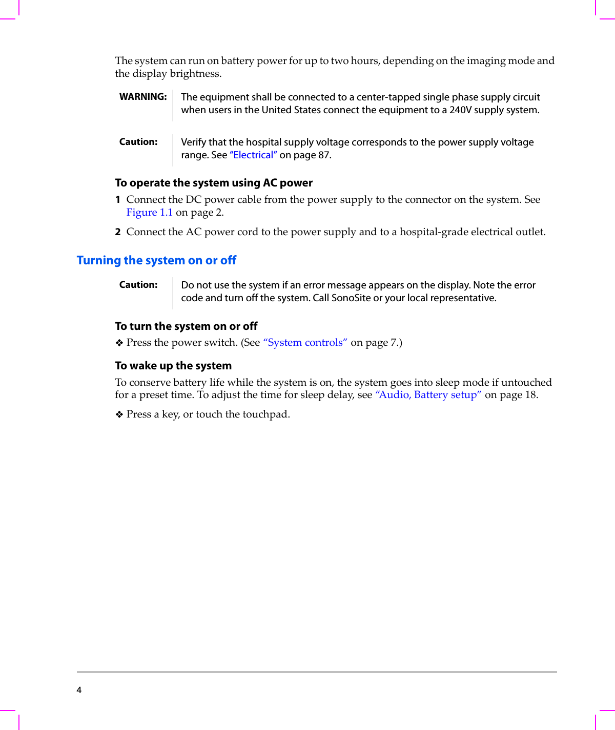4  Thesystemcanrunonbatterypowerforuptotwohours,dependingontheimagingmodeandthedisplaybrightness.To operate the system using AC power1ConnecttheDCpowercablefromthepowersupplytotheconnectoronthesystem.SeeFigure 1.1onpage 2.2ConnecttheACpowercordtothepowersupplyandtoahospital‐gradeelectricaloutlet.Turning the system on or offTo turn the system on or offPressthepowerswitch.(See“Systemcontrols”onpage 7.)To wake up the systemToconservebatterylifewhilethesystemison,thesystemgoesintosleepmodeifuntouchedforapresettime.Toadjustthetimeforsleepdelay,see“A u d i o , Batterysetup”onpage 18.Pressakey,ortouchthetouchpad.WARNING: The equipment shall be connected to a center-tapped single phase supply circuit when users in the United States connect the equipment to a 240V supply system.Caution: Verify that the hospital supply voltage corresponds to the power supply voltage range. See “Electrical” on page 87.Caution: Do not use the system if an error message appears on the display. Note the error code and turn off the system. Call SonoSite or your local representative.