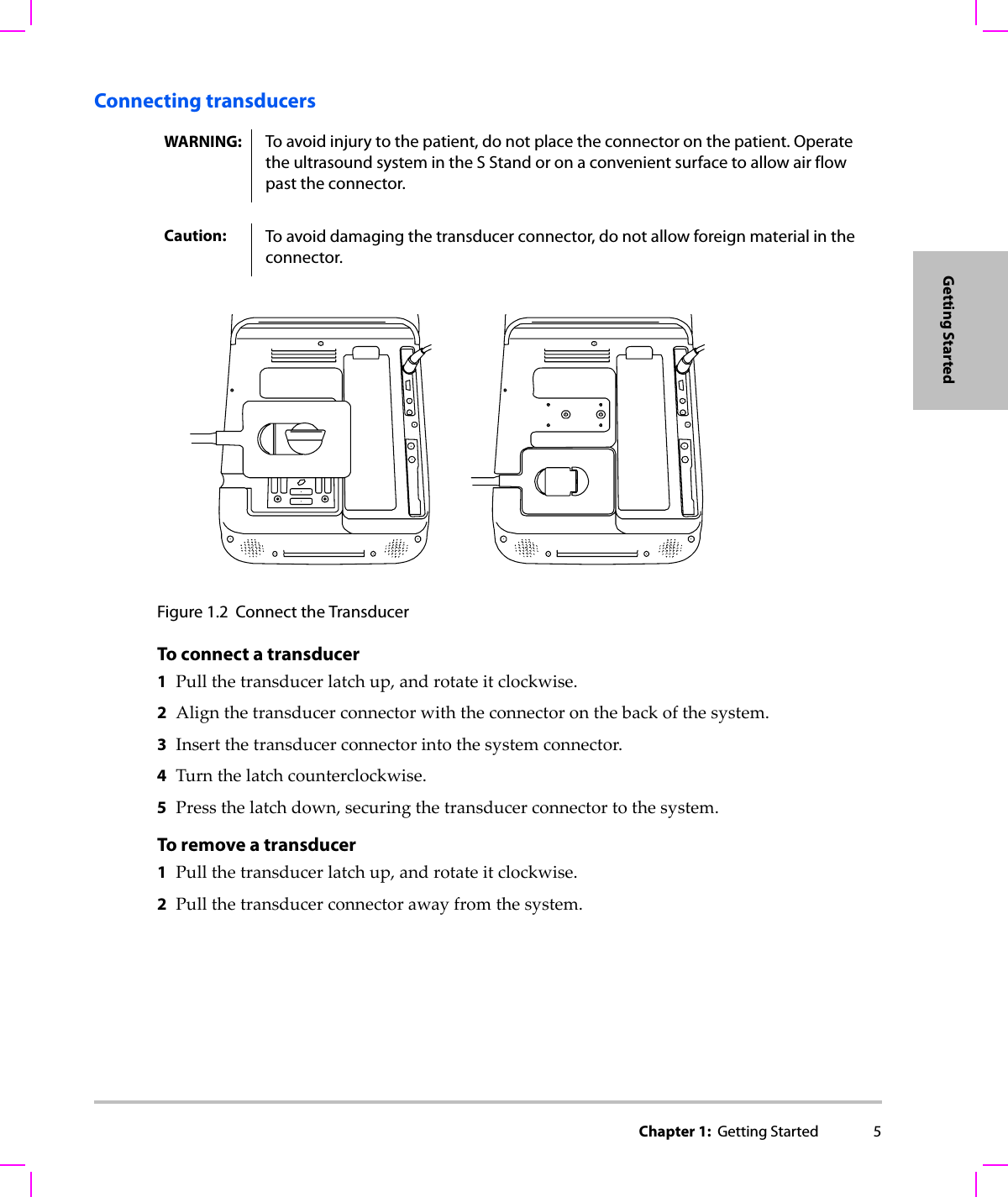 Chapter 1:  Getting Started 5Getting StartedConnecting transducersFigure 1.2 Connect the TransducerTo connect a transducer 1Pullthetransducerlatchup,androtateitclockwise.2Alignthetransducerconnectorwiththeconnectoronthebackofthesystem.3Insertthetransducerconnectorintothesystemconnector.4Turnthelatchcounterclockwise.5Pressthelatchdown,securingthetransducerconnectortothesystem.To remove a transducer1Pullthetransducerlatchup,androtateitclockwise.2Pullthetransducerconnectorawayfromthesystem.WARNING: To avoid injury to the patient, do not place the connector on the patient. Operate the ultrasound system in the S Stand or on a convenient surface to allow air flow past the connector.Caution: To avoid damaging the transducer connector, do not allow foreign material in the connector.