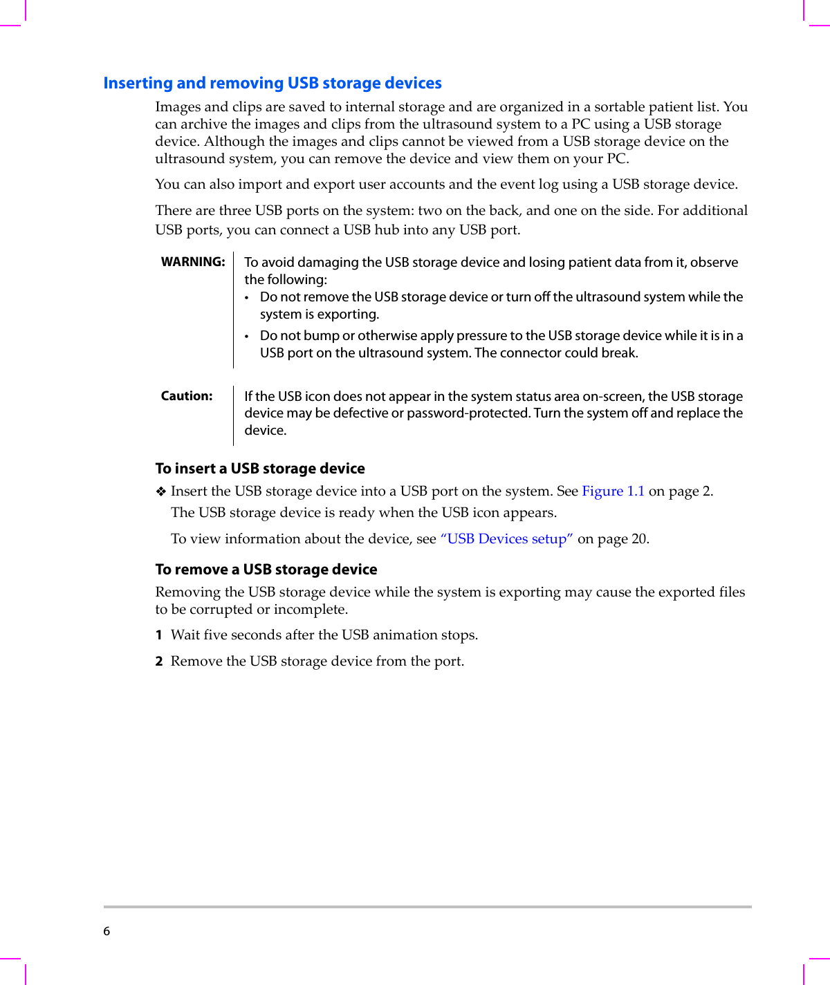 6  Inserting and removing USB storage devicesImagesandclipsaresavedtointernalstorageandareorganizedinasortablepatientlist.YoucanarchivetheimagesandclipsfromtheultrasoundsystemtoaPCusingaUSBstoragedevice.AlthoughtheimagesandclipscannotbeviewedfromaUSBstoragedeviceontheultrasoundsystem,youcanremovethedeviceandviewthemonyourPC.YoucanalsoimportandexportuseraccountsandtheeventlogusingaUSBstoragedevice.TherearethreeUSBportsonthesystem:twoontheback,andoneontheside.ForadditionalUSBports,youcanconnectaUSBhubintoanyUSBport.To insert a USB storage deviceInserttheUSBstoragedeviceintoaUSBportonthesystem.SeeFigure 1.1onpage 2.TheUSBstoragedeviceisreadywhentheUSBiconappears.Toviewinformationaboutthedevice,see“USBDevicessetup”onpage 20.To remove a USB storage deviceRemovingtheUSBstoragedevicewhilethesystemisexportingmaycausetheexportedfilestobecorruptedorincomplete.1WaitfivesecondsaftertheUSBanimationstops.2RemovetheUSBstoragedevicefromtheport.WARNING: To avoid damaging the USB storage device and losing patient data from it, observe the following:• Do not remove the USB storage device or turn off the ultrasound system while the system is exporting.• Do not bump or otherwise apply pressure to the USB storage device while it is in a USB port on the ultrasound system. The connector could break. Caution: If the USB icon does not appear in the system status area on-screen, the USB storage device may be defective or password-protected. Turn the system off and replace the device.