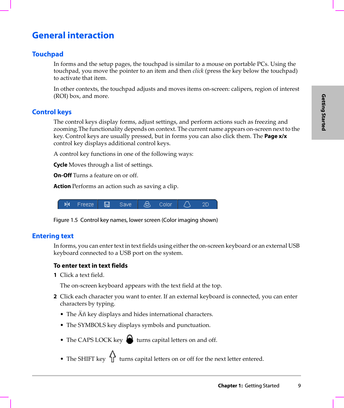 Chapter 1:  Getting Started 9Getting StartedGeneral interactionTouchpadInformsandthesetuppages,thetouchpadissimilartoamouseonportablePCs.Usingthetouchpad,youmovethepointertoanitemandthenclick(pressthekeybelowthetouchpad)toactivatethatitem.Inothercontexts,thetouchpadadjustsandmovesitemson‐screen:calipers,regionofinterest(ROI)box,andmore.Control keysThecontrolkeysdisplayforms,adjustsettings,andperformactionssuchasfreezingandzooming.Thefunctionalitydependsoncontext.Thecurrentnameappearson‐screennexttothekey.Controlkeysareusuallypressed,butinformsyoucanalsoclickthem.ThePage x/xcontrolkeydisplaysadditionalcontrolkeys.Acontrolkeyfunctionsinoneofthefollowingways:Cycle Movesthroughalistofsettings.On-Off Turnsafeatureonoroff.Action Performsanactionsuchassavingaclip.Figure 1.5 Control key names, lower screen (Color imaging shown)Entering textInforms,youcanentertextintextfieldsusingeithertheon‐screenkeyboardoranexternalUSBkeyboardconnectedtoaUSBportonthesystem.To enter text in text fields1Clickatextfield.Theon‐screenkeyboardappearswiththetextfieldatthetop.2Clickeachcharacteryouwanttoenter.Ifanexternalkeyboardisconnected,youcanentercharactersbytyping.•TheÄñkeydisplaysandhidesinternationalcharacters.•TheSYMBOLSkeydisplayssymbolsandpunctuation.•TheCAPSLOCKkeyturnscapitallettersonandoff.•TheSHIFTkeyturnscapitallettersonoroffforthenextletterentered.