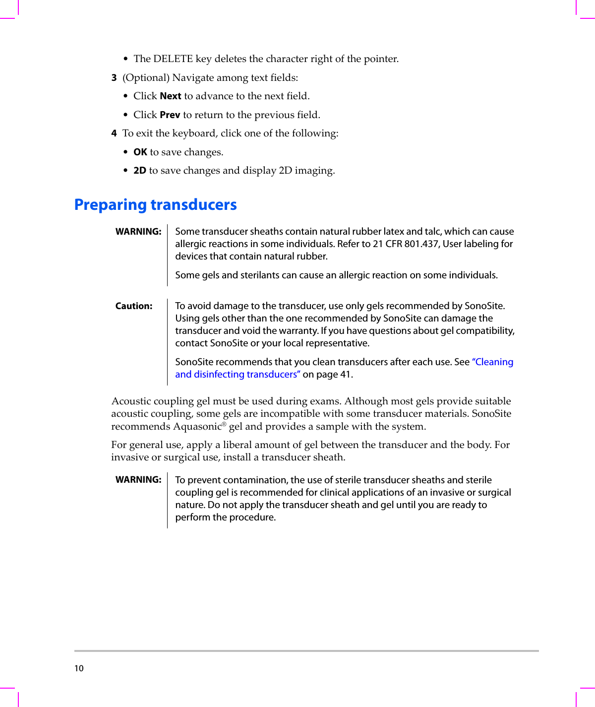 10  •TheDELETEkeydeletesthecharacterrightofthepointer.3(Optional)Navigateamongtextfields:•ClickNexttoadvancetothenextfield.•ClickPrevtoreturntothepreviousfield.4Toexitthekeyboard,clickoneofthefollowing:•OKtosavechanges.•2Dtosavechangesanddisplay2Dimaging.Preparing transducersAcousticcouplinggelmustbeusedduringexams.Althoughmostgelsprovidesuitableacousticcoupling,somegelsareincompatiblewithsometransducermaterials.SonoSiterecommendsAquasonic®gelandprovidesasamplewiththesystem.Forgeneraluse,applyaliberalamountofgelbetweenthetransducerandthebody.Forinvasiveorsurgicaluse,installatransducersheath.WARNING: Some transducer sheaths contain natural rubber latex and talc, which can cause allergic reactions in some individuals. Refer to 21 CFR 801.437, User labeling for devices that contain natural rubber.Some gels and sterilants can cause an allergic reaction on some individuals.Caution: To avoid damage to the transducer, use only gels recommended by SonoSite. Using gels other than the one recommended by SonoSite can damage the transducer and void the warranty. If you have questions about gel compatibility, contact SonoSite or your local representative.SonoSite recommends that you clean transducers after each use. See “Cleaning and disinfecting transducers” on page 41. WARNING: To prevent contamination, the use of sterile transducer sheaths and sterile coupling gel is recommended for clinical applications of an invasive or surgical nature. Do not apply the transducer sheath and gel until you are ready to perform the procedure.