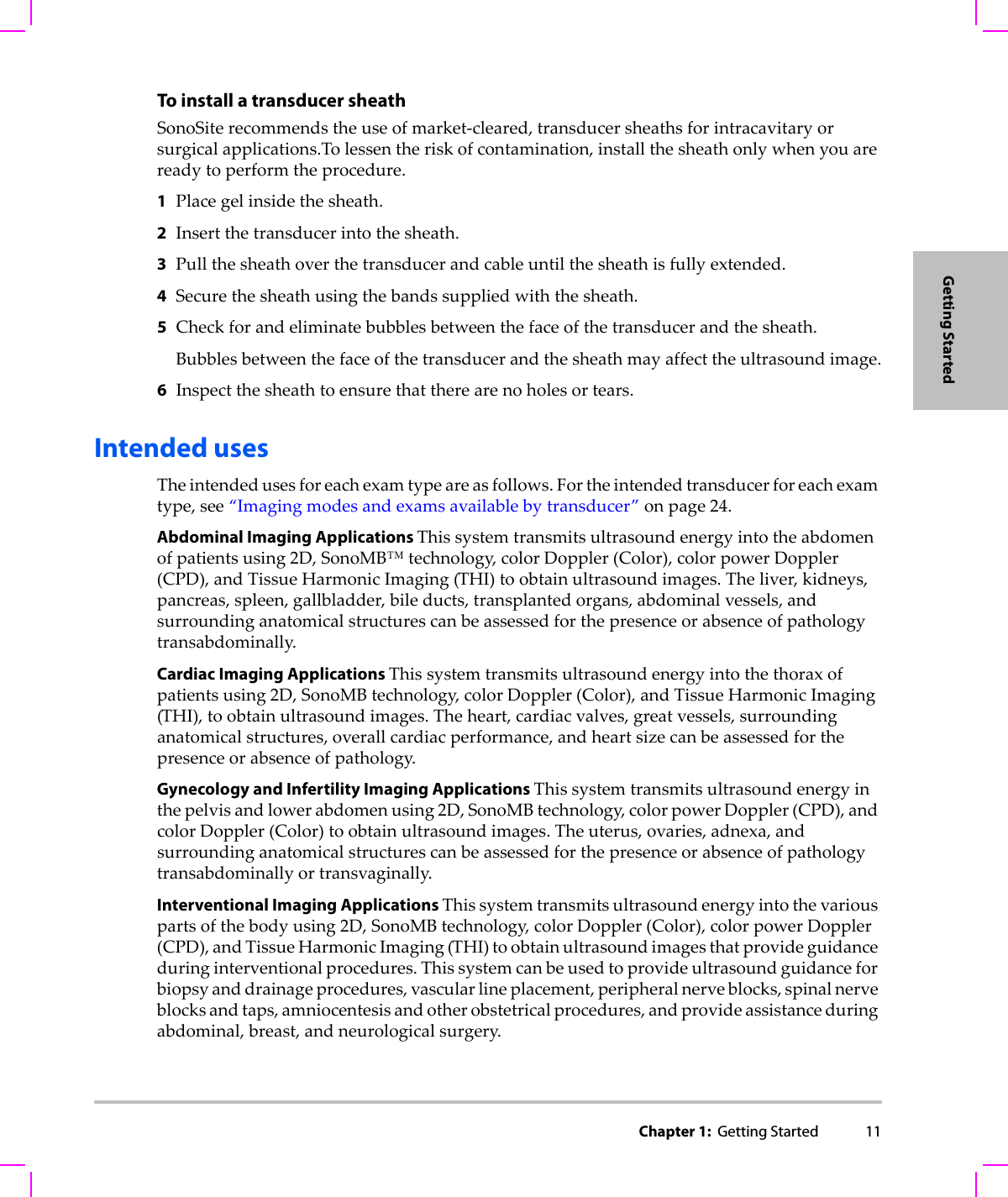 Chapter 1:  Getting Started 11Getting StartedTo install a transducer sheathSonoSiterecommendstheuseofmarket‐cleared,transducersheathsforintracavitaryorsurgicalapplications.Tolessentheriskofcontamination,installthesheathonlywhenyouarereadytoperformtheprocedure.1Placegelinsidethesheath.2Insertthetransducerintothesheath.3Pullthesheathoverthetransducerandcableuntilthesheathisfullyextended.4Securethesheathusingthebandssuppliedwiththesheath.5Checkforandeliminatebubblesbetweenthefaceofthetransducerandthesheath.Bubblesbetweenthefaceofthetransducerandthesheathmayaffecttheultrasoundimage.6Inspectthesheathtoensurethattherearenoholesortears.Intended usesTheintendedusesforeachexamtypeareasfollows.Fortheintendedtransducerforeachexamtype,see“Imagingmodesandexamsavailablebytransducer”onpage 24.Abdominal Imaging Applications Thissystemtransmitsultrasoundenergyintotheabdomenofpatientsusing2D,SonoMB™technology,colorDoppler(Color),colorpowerDoppler(CPD),andTissueHarmonicImaging(THI)toobtainultrasoundimages.Theliver,kidneys,pancreas,spleen,gallbladder,bileducts,transplantedorgans,abdominalvessels,andsurroundinganatomicalstructurescanbeassessedforthepresenceorabsenceofpathologytransabdominally.Cardiac Imaging Applications Thissystemtransmitsultrasoundenergyintothethoraxofpatientsusing2D,SonoMBtechnology,colorDoppler(Color),andTissueHarmonicImaging(THI),toobtainultrasoundimages.Theheart,cardiacvalves,greatvessels,surroundinganatomicalstructures,overallcardiacperformance,andheartsizecanbeassessedforthepresenceorabsenceofpathology.Gynecology and Infertility Imaging Applications Thissystemtransmitsultrasoundenergyinthepelvisandlowerabdomenusing2D,SonoMBtechnology,colorpowerDoppler(CPD),andcolorDoppler(Color)toobtainultrasoundimages.Theuterus,ovaries,adnexa,andsurroundinganatomicalstructurescanbeassessedforthepresenceorabsenceofpathologytransabdominallyortransvaginally.Interventional Imaging Applications Thissystemtransmitsultrasoundenergyintothevariouspartsofthebodyusing2D,SonoMBtechnology,colorDoppler(Color),colorpowerDoppler(CPD),andTissueHarmonicImaging(THI)toobtainultrasoundimagesthatprovideguidanceduringinterventionalprocedures.Thissystemcanbeusedtoprovideultrasoundguidanceforbiopsyanddrainageprocedures,vascularlineplacement,peripheralnerveblocks,spinalnerveblocksandtaps,amniocentesisandotherobstetricalprocedures,andprovideassistanceduringabdominal,breast,andneurologicalsurgery.