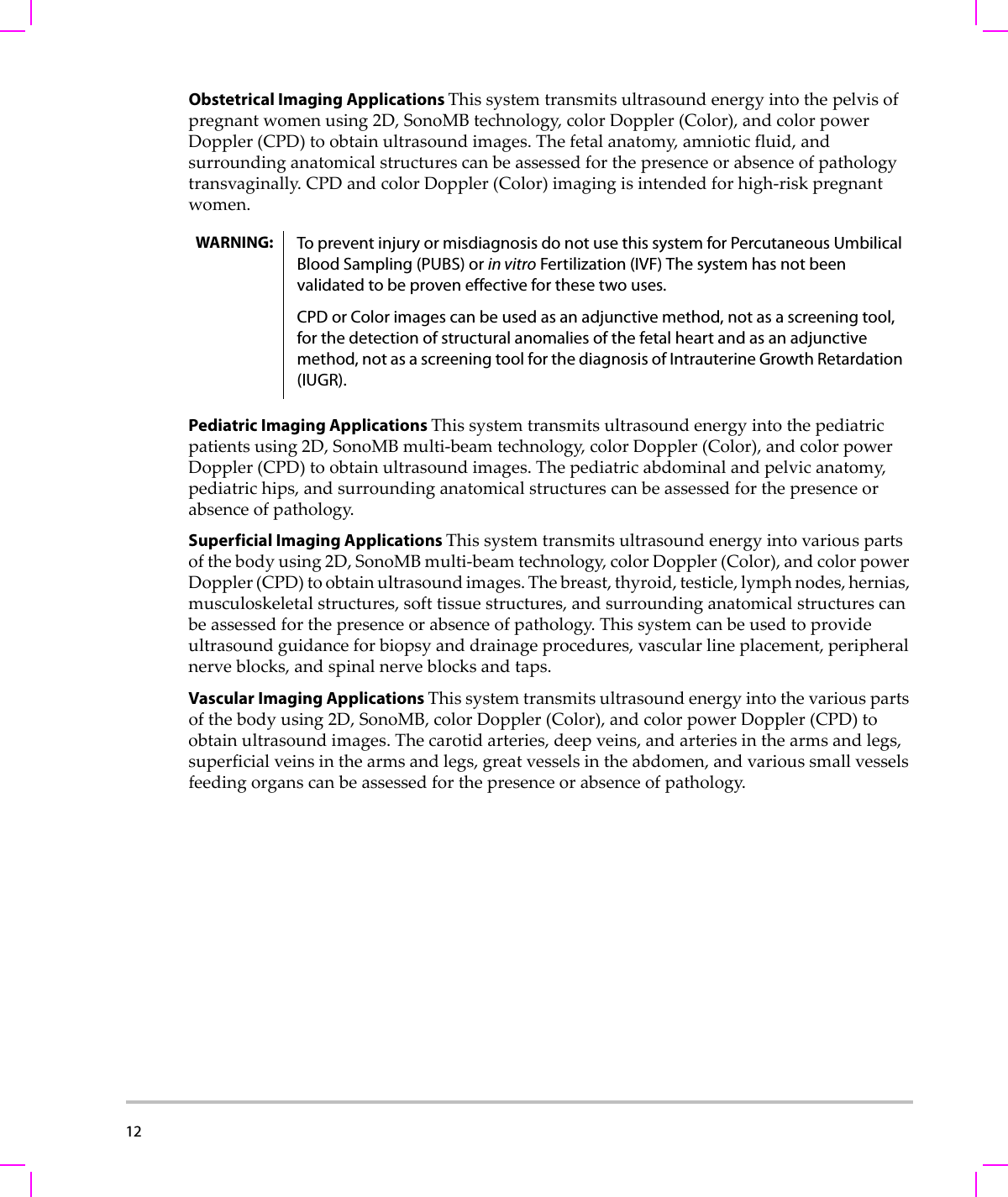 12  Obstetrical Imaging Applications Thissystemtransmitsultrasoundenergyintothepelvisofpregnantwomenusing2D,SonoMBtechnology,colorDoppler(Color),andcolorpowerDoppler(CPD)toobtainultrasoundimages.Thefetalanatomy,amnioticfluid,andsurroundinganatomicalstructurescanbeassessedforthepresenceorabsenceofpathologytransvaginally.CPDandcolorDoppler(Color)imagingisintendedforhigh‐riskpregnantwomen.Pediatric Imaging Applications Thissystemtransmitsultrasoundenergyintothepediatricpatientsusing2D,SonoMBmulti‐beamtechnology,colorDoppler(Color),andcolorpowerDoppler(CPD)toobtainultrasoundimages.Thepediatricabdominalandpelvicanatomy,pediatrichips,andsurroundinganatomicalstructurescanbeassessedforthepresenceorabsenceofpathology.Superficial Imaging Applications Thissystemtransmitsultrasoundenergyintovariouspartsofthebodyusing2D,SonoMBmulti‐beamtechnology,colorDoppler(Color),andcolorpowerDoppler(CPD)toobtainultrasoundimages.Thebreast,thyroid,testicle,lymphnodes,hernias,musculoskeletalstructures,softtissuestructures,andsurroundinganatomicalstructurescanbeassessedforthepresenceorabsenceofpathology.Thissystemcanbeusedtoprovideultrasoundguidanceforbiopsyanddrainageprocedures,vascularlineplacement,peripheralnerveblocks,andspinalnerveblocksandtaps.Vascular Imaging Applications Thissystemtransmitsultrasoundenergyintothevariouspartsofthebodyusing2D,SonoMB,colorDoppler(Color),andcolorpowerDoppler(CPD)toobtainultrasoundimages.Thecarotidarteries,deepveins,andarteriesinthearmsandlegs,superficialveinsinthearmsandlegs,greatvesselsintheabdomen,andvarioussmallvesselsfeedingorganscanbeassessedforthepresenceorabsenceofpathology.WARNING: To prevent injury or misdiagnosis do not use this system for Percutaneous Umbilical Blood Sampling (PUBS) or in vitro Fertilization (IVF) The system has not been validated to be proven effective for these two uses.CPD or Color images can be used as an adjunctive method, not as a screening tool, for the detection of structural anomalies of the fetal heart and as an adjunctive method, not as a screening tool for the diagnosis of Intrauterine Growth Retardation (IUGR).