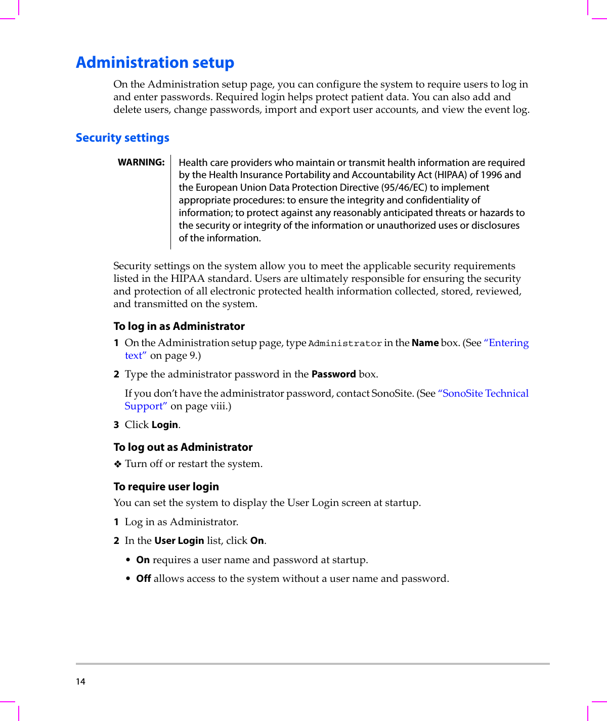 14  Administration setupOntheAdministrationsetuppage,youcanconfigurethesystemtorequireuserstologinandenterpasswords.Requiredloginhelpsprotectpatientdata.Youcanalsoaddanddeleteusers,changepasswords,importandexportuseraccounts,andviewtheeventlog.Security settingsSecuritysettingsonthesystemallowyoutomeettheapplicablesecurityrequirementslistedintheHIPAAstandard.Usersareultimatelyresponsibleforensuringthesecurityandprotectionofallelectronicprotectedhealthinformationcollected,stored,reviewed,andtransmittedonthesystem.To log in as Administrator1OntheAdministrationsetuppage,typeAdministratorintheNamebox.(See“Enteringtext”onpage 9.)2TypetheadministratorpasswordinthePasswordbox.Ifyoudon’thavetheadministratorpassword,contactSonoSite.(See“SonoSiteTechnicalSupport”onpage viii.)3ClickLogin.To log out as AdministratorTurnofforrestartthesystem.To require user loginYoucansetthesystemtodisplaytheUserLoginscreenatstartup.1LoginasAdministrator.2IntheUser Loginlist,clickOn.•Onrequiresausernameandpasswordatstartup.•Offallowsaccesstothesystemwithoutausernameandpassword.WARNING: Health care providers who maintain or transmit health information are required by the Health Insurance Portability and Accountability Act (HIPAA) of 1996 and the European Union Data Protection Directive (95/46/EC) to implement appropriate procedures: to ensure the integrity and confidentiality of information; to protect against any reasonably anticipated threats or hazards to the security or integrity of the information or unauthorized uses or disclosures of the information.