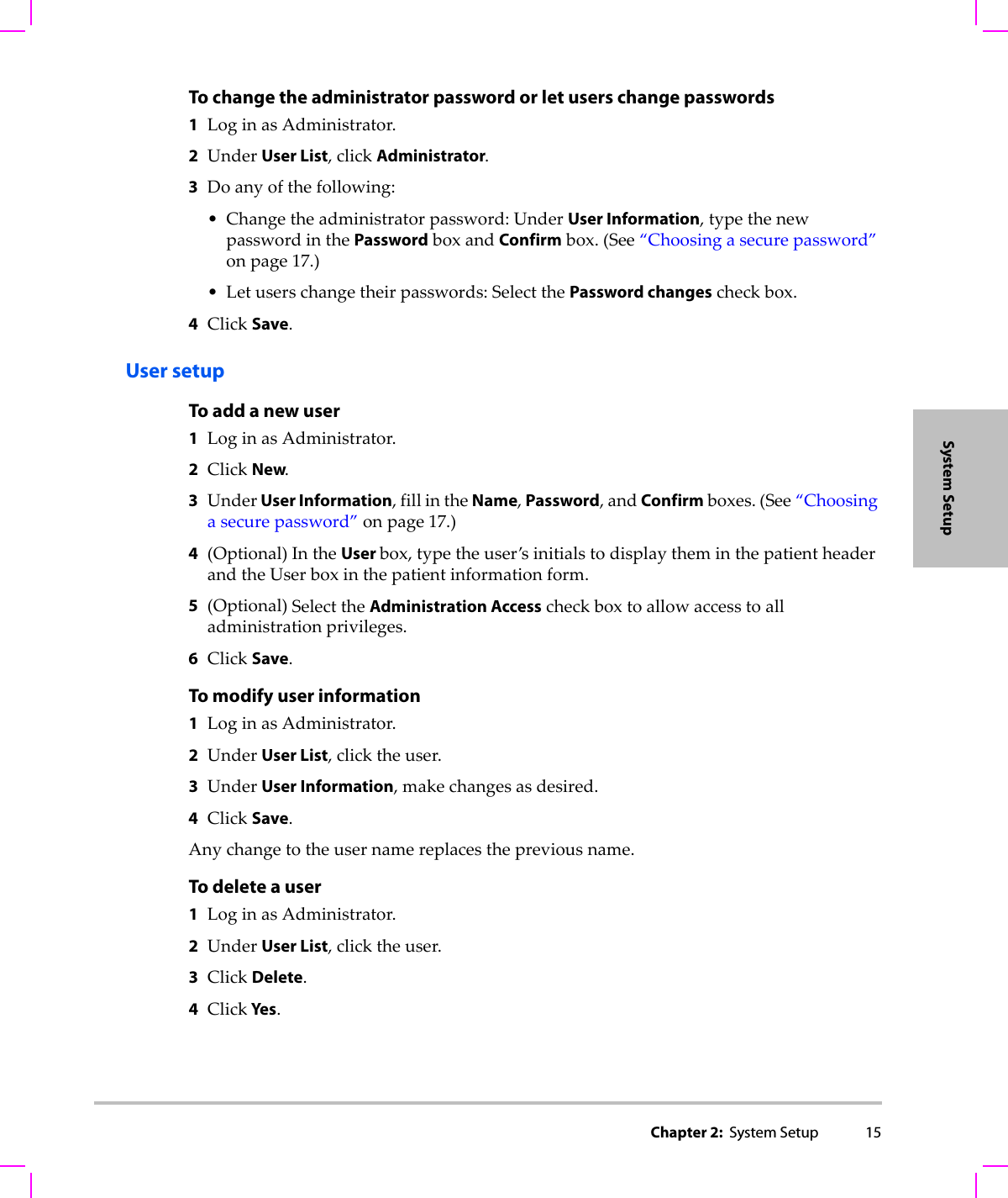 Chapter 2:  System Setup 15System SetupTo change the administrator password or let users change passwords1LoginasAdministrator.2UnderUser List,clickAdministrator.3Doanyofthefollowing:• Changetheadministratorpassword:UnderUser Information,typethenewpasswordinthePasswordboxandConfirmbox.(See“Choosingasecurepassword”onpage 17.)•Letuserschangetheirpasswords:SelectthePassword changescheckbox.4ClickSave.User setupTo add a new user1LoginasAdministrator.2ClickNew.3UnderUser Information,fillintheName,Password,andConfirmboxes.(See“Choosingasecurepassword”onpage 17.)4(Optional)IntheUser box,typetheuser’sinitialstodisplaytheminthepatientheaderandtheUserboxinthepatientinformationform.5(Optional)SelecttheAdministration Accesscheckboxtoallowaccesstoalladministrationprivileges.6ClickSave.To modify user information1LoginasAdministrator.2UnderUser List,clicktheuser.3UnderUser Information,makechangesasdesired.4ClickSave.Anychangetotheusernamereplacesthepreviousname.To delete a user1LoginasAdministrator.2UnderUser List,clicktheuser.3ClickDelete.4Click Yes.