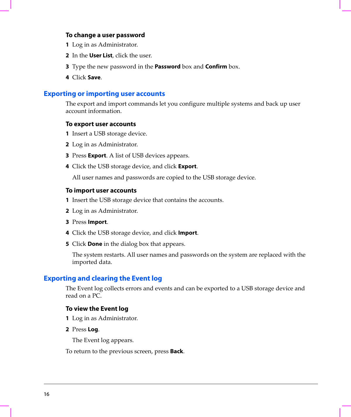 16  To change a user password1LoginasAdministrator.2IntheUser List,clicktheuser.3TypethenewpasswordinthePasswordboxandConfirmbox.4ClickSave.Exporting or importing user accountsTheexportandimportcommandsletyouconfiguremultiplesystemsandbackupuseraccountinformation.To export user accounts1InsertaUSBstoragedevice.2LoginasAdministrator.3PressExport.AlistofUSBdevicesappears.4ClicktheUSBstoragedevice,andclickExport.AllusernamesandpasswordsarecopiedtotheUSBstoragedevice.To import user accounts1InserttheUSBstoragedevicethatcontainstheaccounts.2LoginasAdministrator.3PressImport.4ClicktheUSBstoragedevice,andclickImport.5ClickDoneinthedialogboxthatappears.Thesystemrestarts.Allusernamesandpasswordsonthesystemarereplacedwiththeimporteddata.Exporting and clearing the Event logTheEventlogcollectserrorsandeventsandcanbeexportedtoaUSBstoragedeviceandreadonaPC.To view the Event log1LoginasAdministrator.2PressLog.TheEventlogappears.Toreturntothepreviousscreen,pressBack.