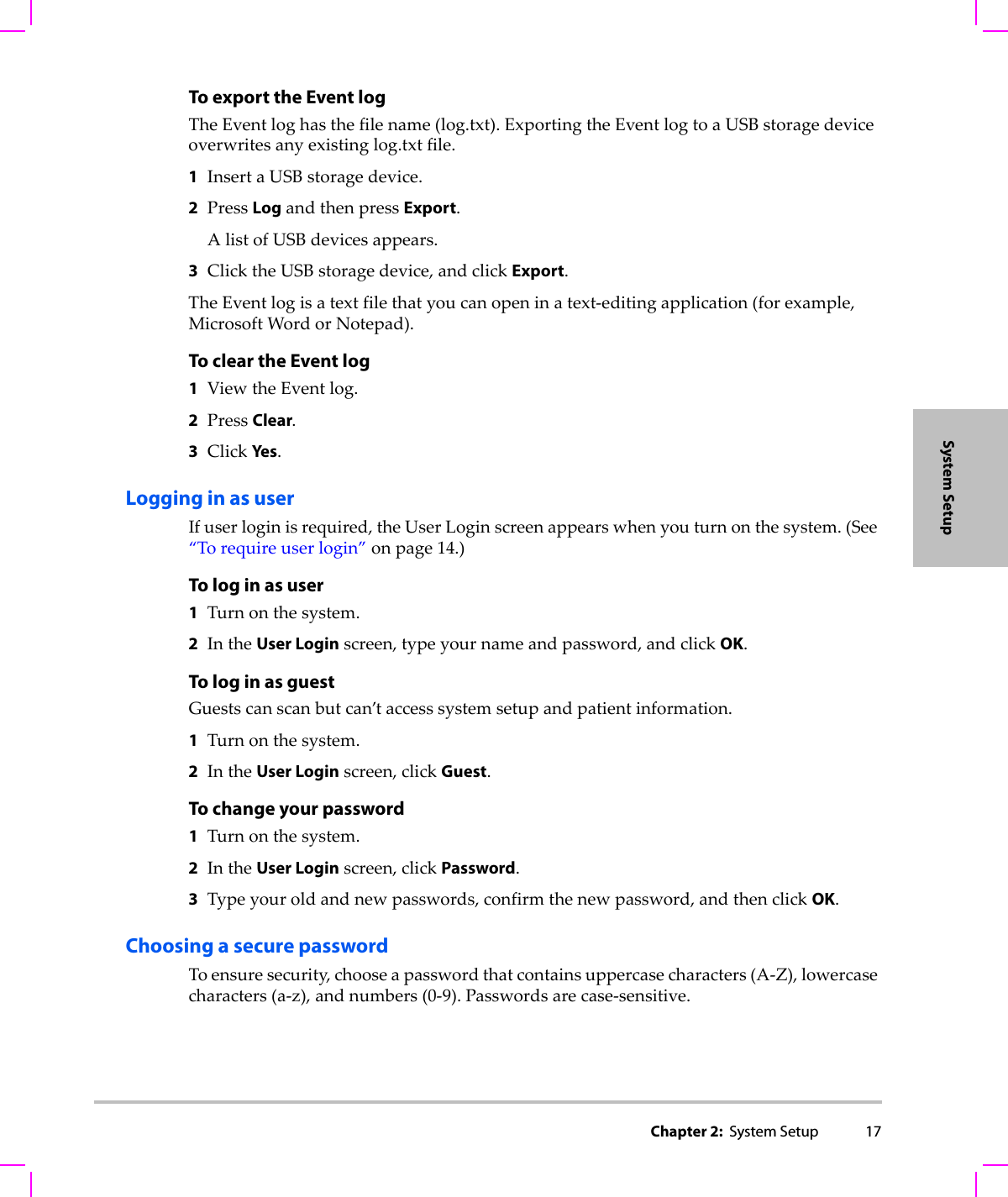 Chapter 2:  System Setup 17System SetupTo export the Event logTheEventloghasthefilename(log.txt).ExportingtheEventlogtoaUSBstoragedeviceoverwritesanyexistinglog.txtfile.1InsertaUSBstoragedevice.2PressLogandthenpressExport.AlistofUSBdevicesappears.3ClicktheUSBstoragedevice,andclickExport.TheEventlogisatextfilethatyoucanopeninatext‐editingapplication(forexample,MicrosoftWordorNotepad).To clear the Event log1ViewtheEventlog.2PressClear.3ClickYes.Logging in as userIfuserloginisrequired,theUserLoginscreenappearswhenyouturnonthesystem.(See“Torequireuserlogin”onpage 14.)To log in as user1Turnonthesystem.2IntheUser Loginscreen,typeyournameandpassword,andclickOK.To log in as guestGuestscanscanbutcan’taccesssystemsetupandpatientinformation.1Turnonthesystem.2IntheUser Loginscreen,clickGuest.To change your password1Turnonthesystem.2IntheUser Loginscreen,clickPassword.3Typeyouroldandnewpasswords,confirmthenewpassword,andthenclickOK.Choosing a secure passwordToensuresecurity,chooseapasswordthatcontainsuppercasecharacters(A‐Z),lowercasecharacters(a‐z),andnumbers(0‐9).Passwordsarecase‐sensitive.