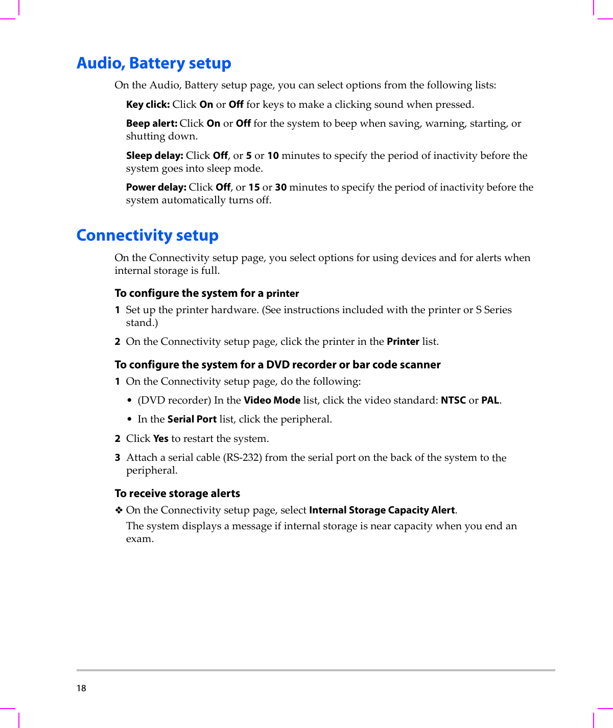 18  Audio, Battery setupOntheAudio,Batterysetuppage,youcanselectoptionsfromthefollowinglists:Key click:ClickOnorOffforkeystomakeaclickingsoundwhenpressed.Beep alert: ClickOnorOffforthesystemtobeepwhensaving,warning,starting,orshuttingdown.Sleep delay:ClickOff,or5or10minutestospecifytheperiodofinactivitybeforethesystemgoesintosleepmode.Power delay:ClickOff,or15or30minutestospecifytheperiodofinactivitybeforethesystemautomaticallyturnsoff.Connectivity setupOntheConnectivitysetuppage,youselectoptionsforusingdevicesandforalertswheninternalstorageisfull.To configure the system for a printer1Setuptheprinterhardware.(SeeinstructionsincludedwiththeprinterorSSeriesstand.)2OntheConnectivitysetuppage,clicktheprinterinthePrinterlist.To configure the system for a DVD recorder or bar code scanner1OntheConnectivitysetuppage,dothefollowing:•(DVDrecorder)IntheVideo Modelist,clickthevideostandard:NTSCorPAL.•IntheSerial Portlist,clicktheperipheral.2ClickYestorestartthesystem.3Attachaserialcable(RS‐232)fromtheserialportonthebackofthesystemtotheperipheral.To receive storage alertsOntheConnectivitysetuppage,selectInternal Storage Capacity Alert.Thesystemdisplaysamessageifinternalstorageisnearcapacitywhenyouendanexam.
