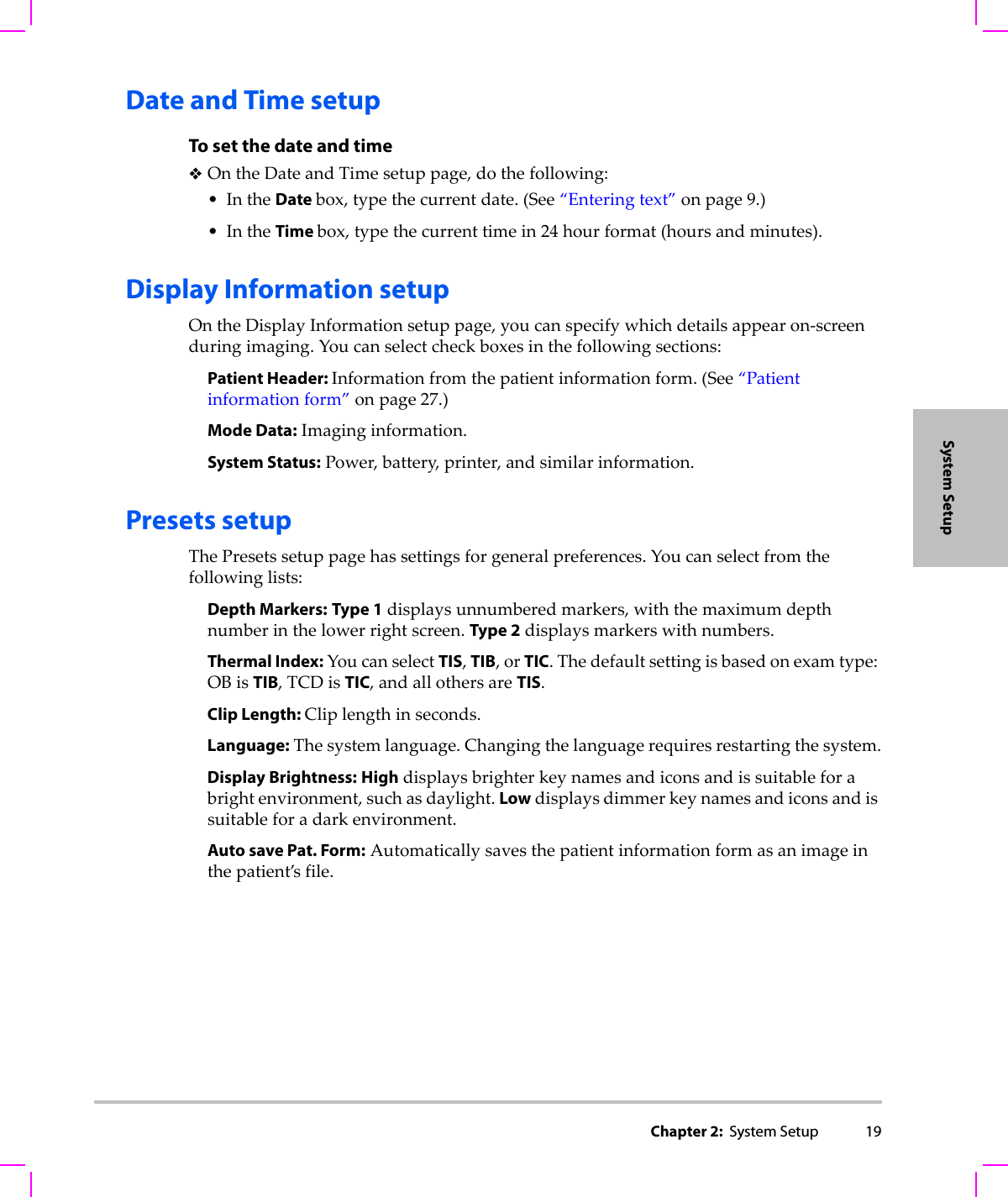 Chapter 2:  System Setup 19System SetupDate and Time setupTo set the date and timeOntheDateandTimesetuppage,dothefollowing:•IntheDate box,typethecurrentdate.(See“Enteringtext”onpage 9.)•IntheTime box,typethecurrenttimein24 hourformat(hoursandminutes).Display Information setupOntheDisplayInformationsetuppage,youcanspecifywhichdetailsappearon‐screenduringimaging.Youcanselectcheckboxesinthefollowingsections:Patient Header: Informationfromthepatientinformationform.(See“Patientinformationform”onpage 27.)Mode Data:Imaginginformation.System Status:Power,battery,printer,andsimilarinformation.Presets setupThePresetssetuppagehassettingsforgeneralpreferences.Youcanselectfromthefollowinglists:Depth Markers:Type 1displaysunnumberedmarkers,withthemaximumdepthnumberinthelowerrightscreen.Type 2displaysmarkerswithnumbers.Thermal Index:YoucanselectTIS,TIB,orTIC.Thedefaultsettingisbasedonexamtype:OBisTIB,TCDisTIC,andallothersareTIS.Clip Length: Cliplengthinseconds. Language:Thesystemlanguage.Changingthelanguagerequiresrestartingthesystem.Display Brightness:Highdisplaysbrighterkeynamesandiconsandissuitableforabrightenvironment,suchasdaylight.Lowdisplaysdimmerkeynamesandiconsandissuitableforadarkenvironment.Auto save Pat. Form:Automaticallysavesthepatientinformationformasanimageinthepatient’sfile.