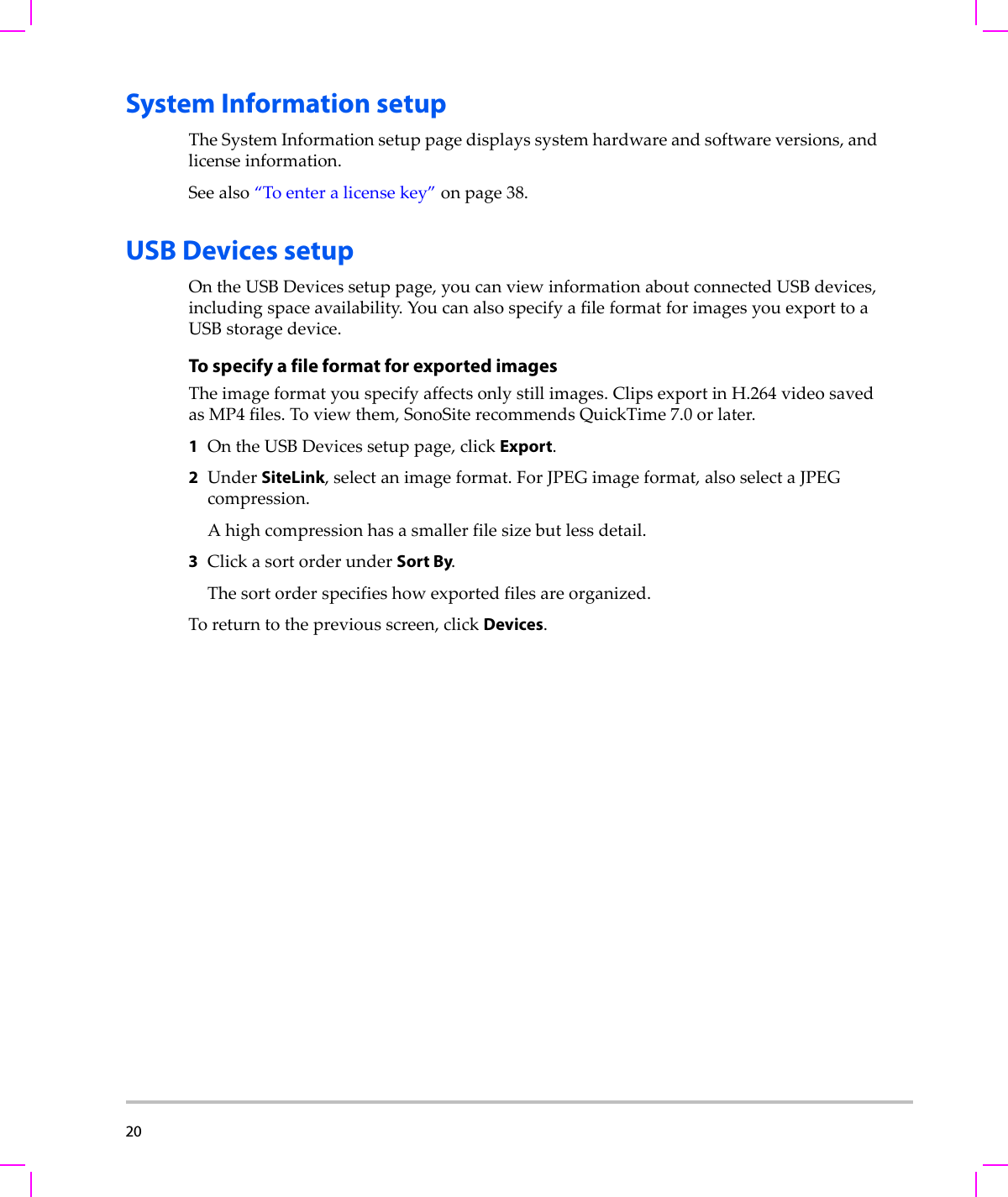 20  System Information setupTheSystemInformationsetuppagedisplayssystemhardwareandsoftwareversions,andlicenseinformation.Seealso“Toenteralicensekey”onpage 38.USB Devices setupOntheUSBDevicessetuppage,youcanviewinformationaboutconnectedUSBdevices,includingspaceavailability.YoucanalsospecifyafileformatforimagesyouexporttoaUSBstoragedevice.To specify a file format for exported imagesTheimageformatyouspecifyaffectsonlystillimages.ClipsexportinH.264videosavedasMP4files.Toviewthem,SonoSiterecommendsQuickTime7.0orlater.1OntheUSBDevicessetuppage,clickExport.2UnderSiteLink,selectanimageformat.ForJPEGimageformat,alsoselectaJPEGcompression.Ahighcompressionhasasmallerfilesizebutlessdetail.3ClickasortorderunderSort By.Thesortorderspecifieshowexportedfilesareorganized.Toreturntothepreviousscreen,clickDevices.