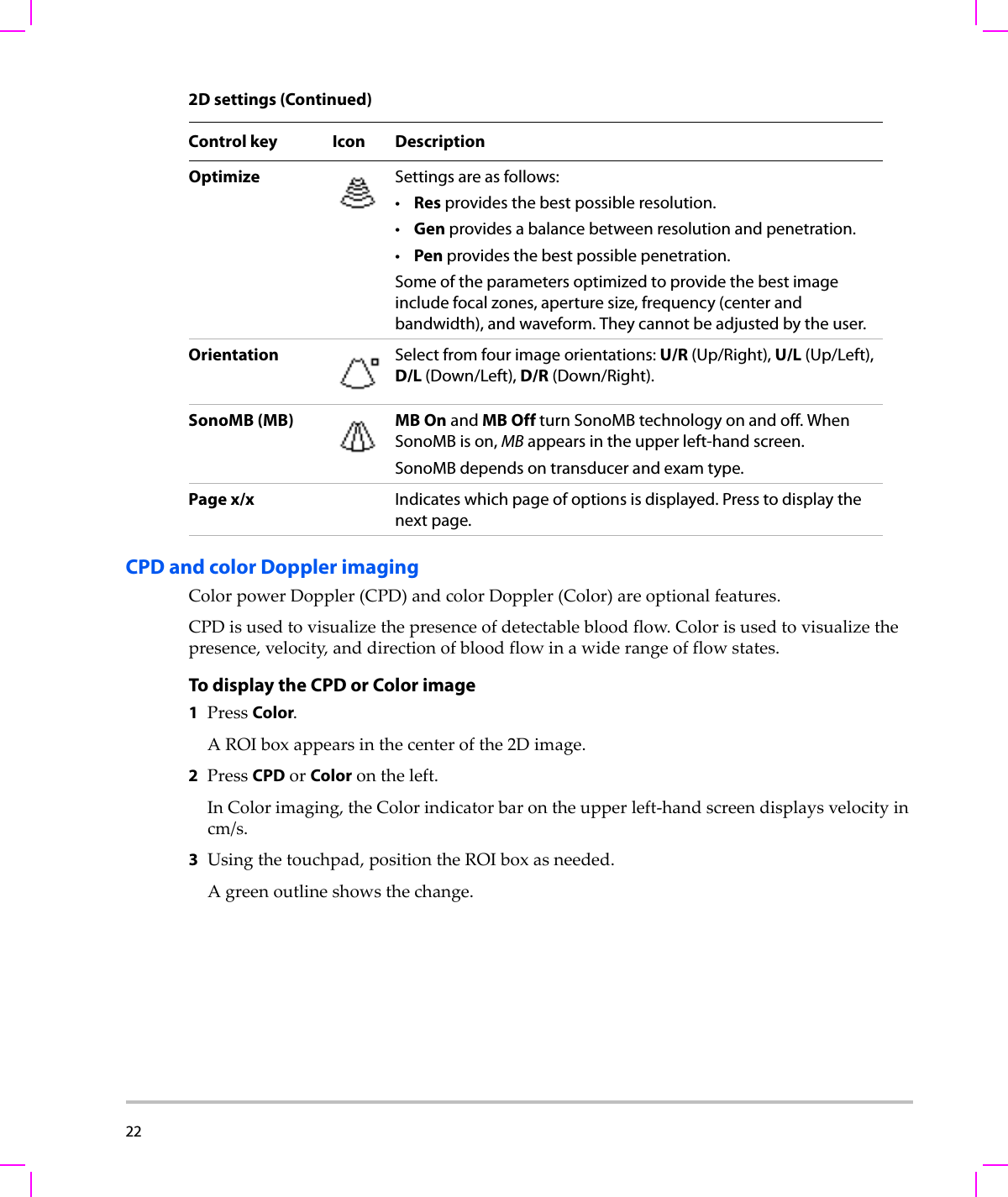 22  CPD and color Doppler imagingColorpowerDoppler(CPD)andcolorDoppler(Color)areoptionalfeatures.CPDisusedtovisualizethepresenceofdetectablebloodflow.Colorisusedtovisualizethepresence,velocity,anddirectionofbloodflowinawiderangeofflowstates.To display the CPD or Color image1PressColor.AROIboxappearsinthecenterofthe2Dimage.2PressCPDorColorontheleft.InColorimaging,theColorindicatorbarontheupperleft‐handscreendisplaysvelocityincm/s.3Usingthetouchpad,positiontheROIboxasneeded.Agreenoutlineshowsthechange.Optimize Settings are as follows:•Res provides the best possible resolution.•Gen provides a balance between resolution and penetration.•Pen provides the best possible penetration.Some of the parameters optimized to provide the best image include focal zones, aperture size, frequency (center and bandwidth), and waveform. They cannot be adjusted by the user. Orientation Select from four image orientations: U/R (Up/Right), U/L (Up/Left), D/L (Down/Left), D/R (Down/Right).SonoMB (MB) MB On and MB Off turn SonoMB technology on and off. When SonoMB is on, MB appears in the upper left-hand screen.SonoMB depends on transducer and exam type. Page x/x Indicates which page of options is displayed. Press to display the next page.2D settings (Continued)Control key Icon Description