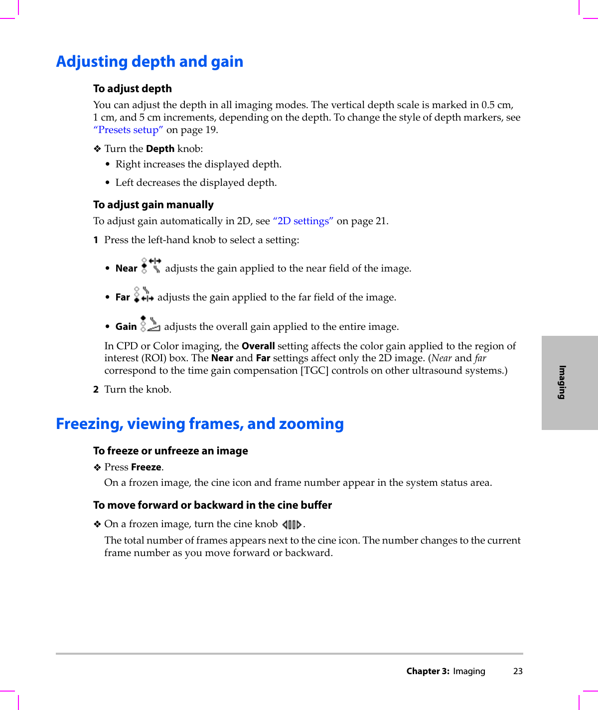 Chapter 3:  Imaging 23ImagingAdjusting depth and gainTo adjust depthYoucanadjustthedepthinallimagingmodes.Theverticaldepthscaleismarkedin0.5 cm,1cm,and5cmincrements,dependingonthedepth.Tochangethestyleofdepthmarkers,see“Presetssetup”onpage 19.TurntheDepthknob:•Rightincreasesthedisplayeddepth.•Leftdecreasesthedisplayeddepth.To adjust gain manuallyToadjustgainautomaticallyin2D,see“2Dsettings”onpage 21.1Presstheleft‐handknobtoselectasetting:•Nearadjuststhegainappliedtothenearfieldoftheimage.•Faradjuststhegainappliedtothefarfieldoftheimage.•Gain  adjuststheoverallgainappliedtotheentireimage.InCPDorColorimaging,theOverallsettingaffectsthecolorgainappliedtotheregionofinterest(ROI)box.TheNearandFarsettingsaffectonlythe2Dimage.(Nearandfarcorrespondtothetimegaincompensation[TGC]controlsonotherultrasoundsystems.)2Turntheknob.Freezing, viewing frames, and zoomingTo freeze or unfreeze an imagePressFreeze.Onafrozenimage,thecineiconandframenumberappearinthesystemstatusarea.To move forward or backward in the cine bufferOnafrozenimage,turnthecineknob.Thetotalnumberofframesappearsnexttothecineicon.Thenumberchangestothecurrentframenumberasyoumoveforwardorbackward.