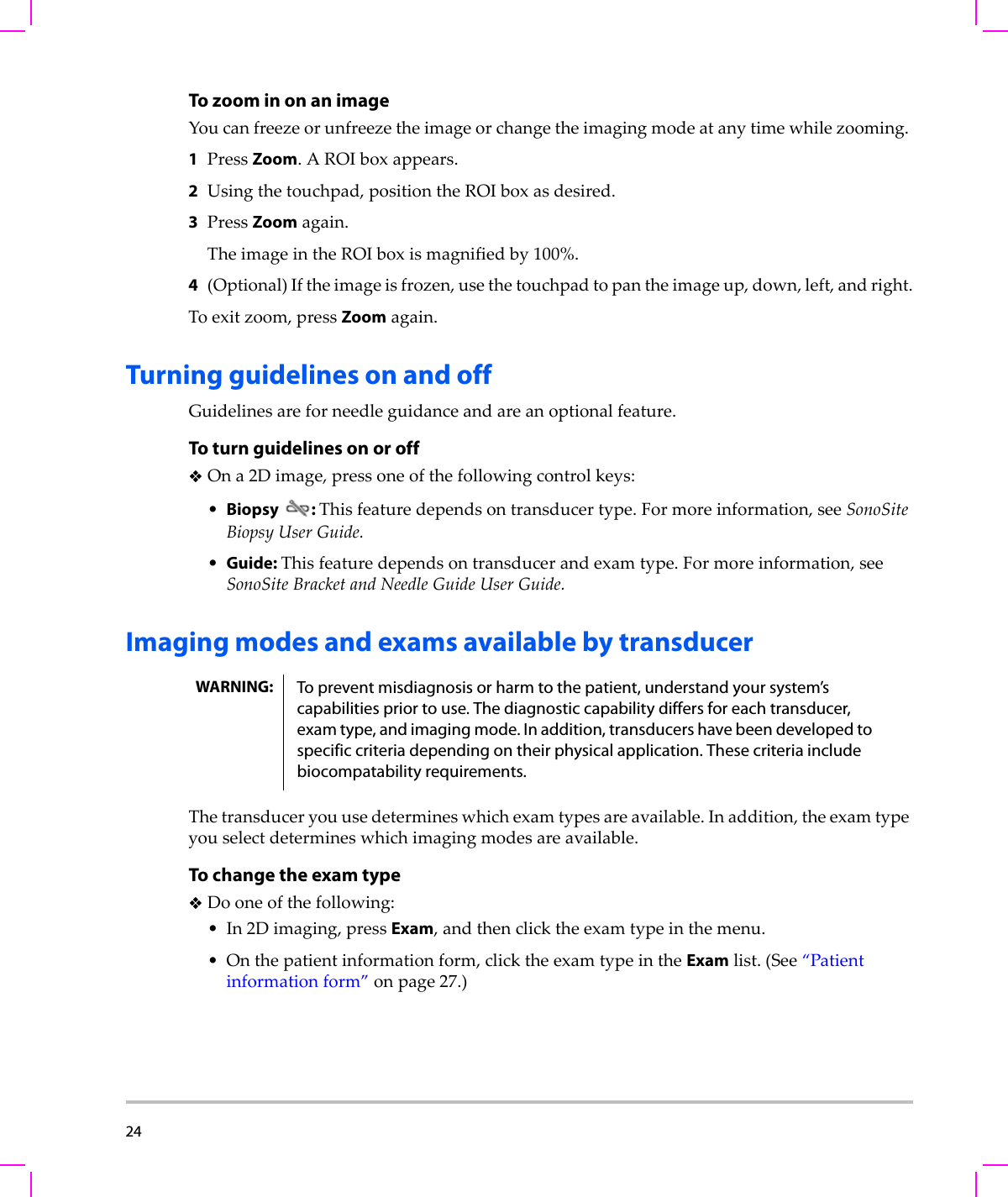 24  To zoom in on an imageYoucanfreezeorunfreezetheimageorchangetheimagingmodeatanytimewhilezooming.1PressZoom.AROIboxappears.2Usingthetouchpad,positiontheROIboxasdesired.3PressZoomagain.TheimageintheROIboxismagnifiedby100%.4(Optional)Iftheimageisfrozen,usethetouchpadtopantheimageup,down,left,andright.Toexitzoom,pressZoomagain.Turning guidelines on and offGuidelinesareforneedleguidanceandareanoptionalfeature.To turn guidelines on or offOna2Dimage,pressoneofthefollowingcontrolkeys:•Biopsy: Thisfeaturedependsontransducertype.Formoreinformation,seeSonoSiteBiopsyUserGuide.•Guide: Thisfeaturedependsontransducerandexamtype.Formoreinformation,seeSonoSiteBracketandNeedleGuideUserGuide.Imaging modes and exams available by transducerThetransduceryouusedetermineswhichexamtypesareavailable.Inaddition,theexamtypeyouselectdetermineswhichimagingmodesareavailable.To change the exam typeDooneofthefollowing:•In2Dimaging,pressExam,andthenclicktheexamtypeinthemenu.•Onthepatientinformationform,clicktheexamtypeintheExamlist.(See“Patientinformationform”onpage 27.)WARNING: To prevent misdiagnosis or harm to the patient, understand your system’s capabilities prior to use. The diagnostic capability differs for each transducer, exam type, and imaging mode. In addition, transducers have been developed to specific criteria depending on their physical application. These criteria include biocompatability requirements.