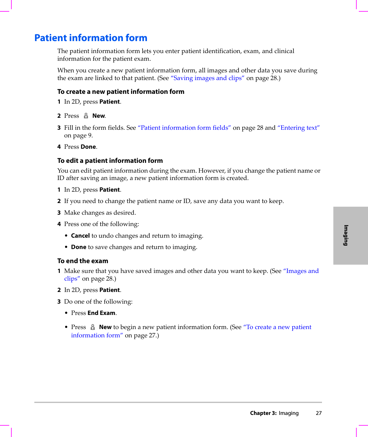 Chapter 3:  Imaging 27ImagingPatient information formThepatientinformationformletsyouenterpatientidentification,exam,andclinicalinformationforthepatientexam.Whenyoucreateanewpatientinformationform,allimagesandotherdatayousaveduringtheexamarelinkedtothatpatient.(See“Savingimagesandclips”onpage 28.)To create a new patient information form1In2D,pressPatient.2PressNew.3Fillintheformfields.See“Patientinformationformfields”onpage 28and“Enteringtext”onpage 9.4PressDone.To edit a patient information formYoucaneditpatientinformationduringtheexam.However,ifyouchangethepatientnameorIDaftersavinganimage,anewpatientinformationformiscreated.1In2D,pressPatient.2IfyouneedtochangethepatientnameorID,saveanydatayouwanttokeep.3Makechangesasdesired.4Pressoneofthefollowing:•Canceltoundochangesandreturntoimaging.•Donetosavechangesandreturntoimaging.To end the exam1Makesurethatyouhavesavedimagesandotherdatayouwanttokeep.(See“Imagesandclips”onpage 28.)2In2D,pressPatient.3Dooneofthefollowing:•PressEnd Exam.•Press Newtobeginanewpatientinformationform.(See“Tocreateanewpatientinformationform”onpage 27.)