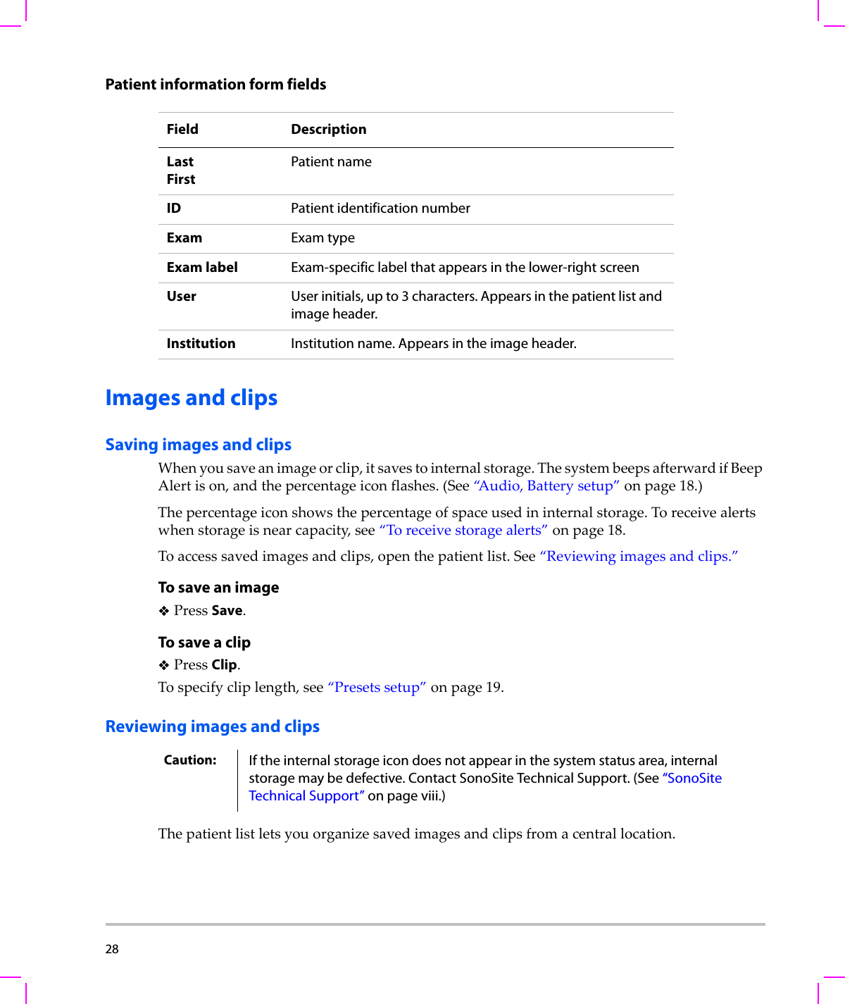 28  Patient information form fieldsImages and clipsSaving images and clipsWhenyousaveanimageorclip,itsavestointernalstorage.ThesystembeepsafterwardifBeepAlertison,andthepercentageiconflashes.(See“A u d i o , Batterysetup”onpage 18.)Thepercentageiconshowsthepercentageofspaceusedininternalstorage.Toreceivealertswhenstorageisnearcapacity,see“Toreceivestoragealerts”onpage 18.Toaccesssavedimagesandclips,openthepatientlist.See“Reviewingimagesandclips.”To save an imagePressSave.To save a clipPressClip.Tospecifycliplength,see“Presetssetup”onpage 19.Reviewing images and clipsThepatientlistletsyouorganizesavedimagesandclipsfromacentrallocation.Field DescriptionLastFirstPatient nameID Patient identification numberExam Exam typeExam label Exam-specific label that appears in the lower-right screenUser User initials, up to 3 characters. Appears in the patient list and image header.Institution Institution name. Appears in the image header.Caution: If the internal storage icon does not appear in the system status area, internal storage may be defective. Contact SonoSite Technical Support. (See “SonoSite Technical Support” on page viii.)