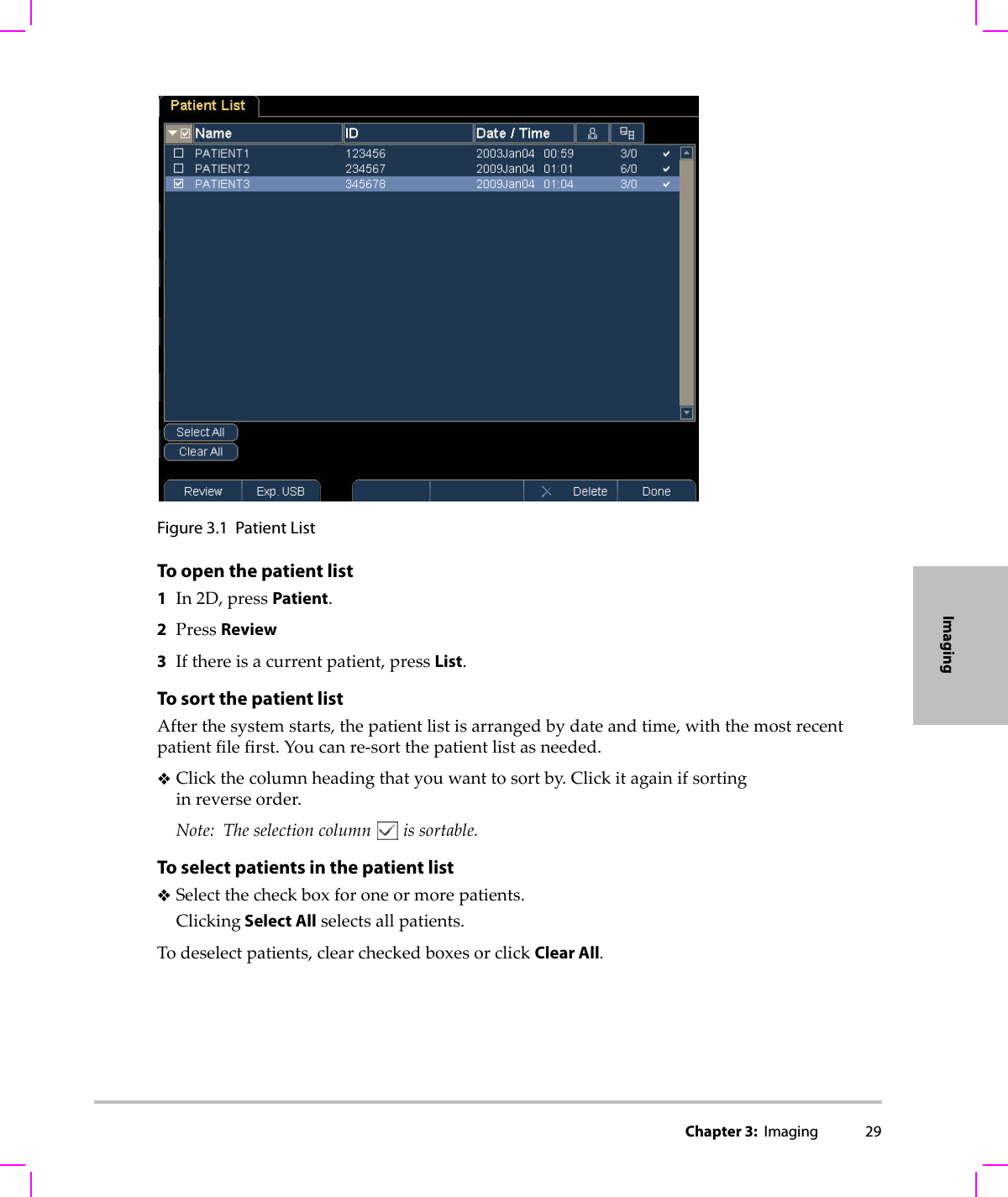 Chapter 3:  Imaging 29ImagingFigure 3.1 Patient ListTo open the patient list1In2D,pressPatient.2PressReview3Ifthereisacurrentpatient,pressList.To sort the patient listAfterthesystemstarts,thepatientlistisarrangedbydateandtime,withthemostrecentpatientfilefirst.Youcanre‐sortthepatientlistasneeded.Clickthecolumnheadingthatyouwanttosortby.Clickitagainifsortinginreverseorder.Note: Theselectioncolumnissortable.To select patients in the patient listSelectthecheckboxforoneormorepatients.Clicking Select Allselectsallpatients.Todeselectpatients,clearcheckedboxesorclickClear All.