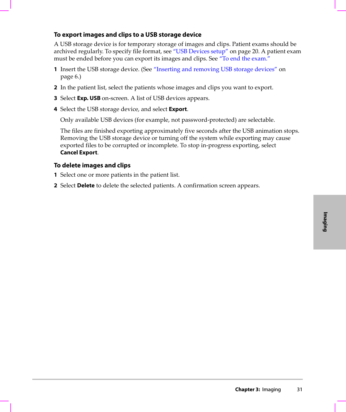 Chapter 3:  Imaging 31ImagingTo export images and clips to a USB storage deviceAUSBstoragedeviceisfortemporarystorageofimagesandclips.Patientexamsshouldbearchivedregularly.Tospecifyfileformat,see“USBDevicessetup”onpage 20.Apatientexammustbeendedbeforeyoucanexportitsimagesandclips.See“Toendtheexam.”1InserttheUSBstoragedevice.(See“InsertingandremovingUSBstoragedevices”onpage 6.)2Inthepatientlist,selectthepatientswhoseimagesandclipsyouwanttoexport.3SelectExp. USB on‐screen.AlistofUSBdevicesappears.4SelecttheUSBstoragedevice,andselectExport.OnlyavailableUSBdevices(forexample,notpassword‐protected)areselectable.ThefilesarefinishedexportingapproximatelyfivesecondsaftertheUSBanimationstops.RemovingtheUSBstoragedeviceorturningoffthesystemwhileexportingmaycauseexportedfilestobecorruptedorincomplete.Tostopin‐progressexporting,selectCancel Export.To delete images and clips1Selectoneormorepatientsinthepatientlist.2SelectDeletetodeletetheselectedpatients.Aconfirmationscreenappears.