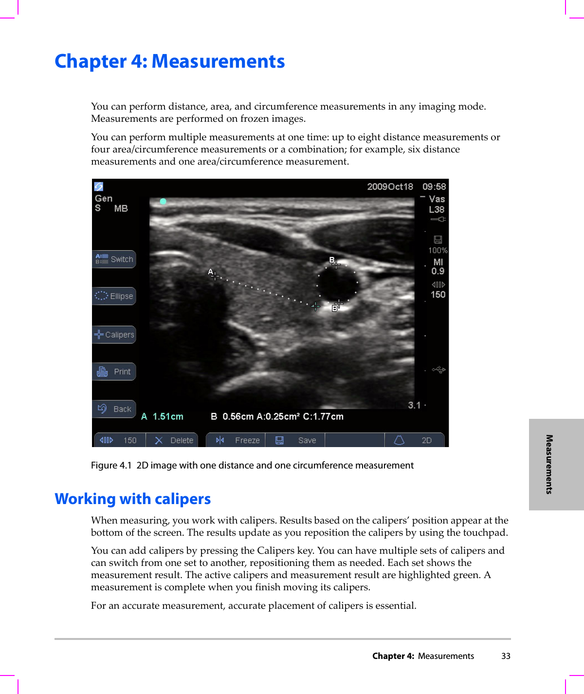 Chapter 4:  Measurements 33MeasurementsChapter 4: Measurements Youcanperformdistance,area,andcircumferencemeasurementsinanyimagingmode.Measurementsareperformedonfrozenimages.Youcanperformmultiplemeasurementsatonetime:uptoeightdistancemeasurementsorfourarea/circumferencemeasurementsoracombination;forexample,sixdistancemeasurementsandonearea/circumferencemeasurement.Figure 4.1 2D image with one distance and one circumference measurement Working with calipersWhenmeasuring,youworkwithcalipers.Resultsbasedonthecalipers’positionappearatthebottomofthescreen.Theresultsupdateasyourepositionthecalipersbyusingthetouchpad.YoucanaddcalipersbypressingtheCaliperskey.Youcanhavemultiplesetsofcalipersandcanswitchfromonesettoanother,repositioningthemasneeded.Eachsetshowsthemeasurementresult.Theactivecalipersandmeasurementresultarehighlightedgreen.Ameasurementiscompletewhenyoufinishmovingitscalipers.Foranaccuratemeasurement,accurateplacementofcalipersisessential.