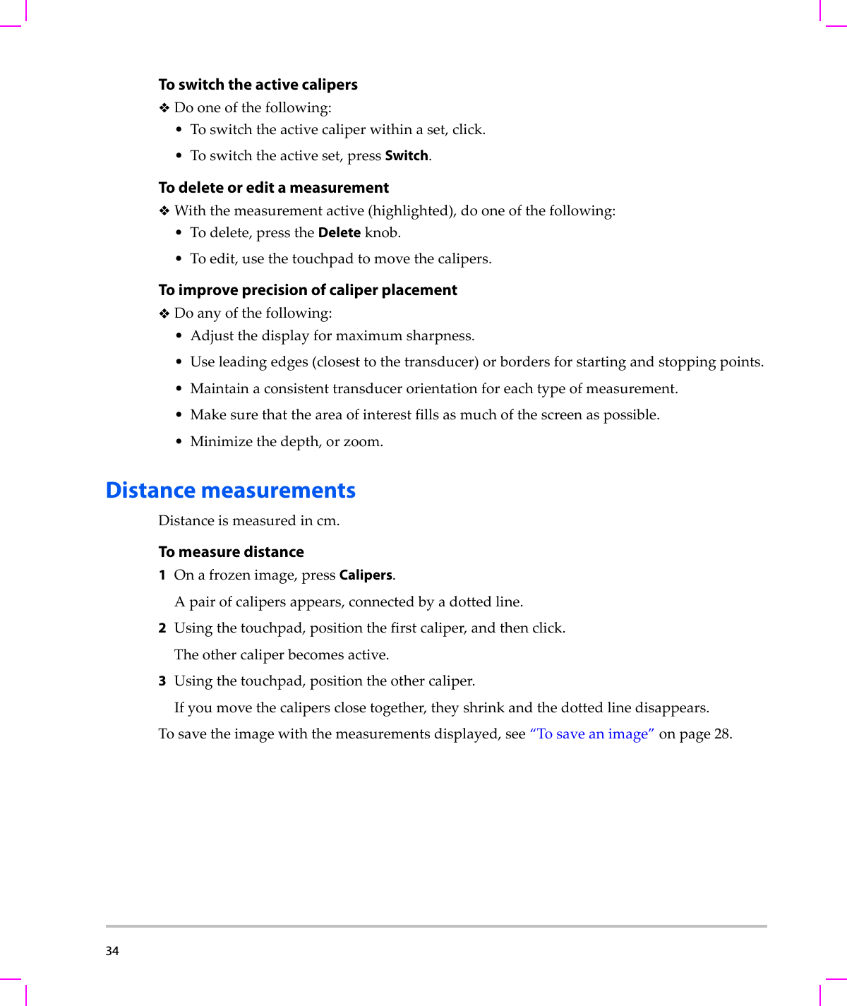 34  To switch the active calipersDooneofthefollowing:•Toswitchtheactivecaliperwithinaset,click.•Toswitchtheactiveset,pressSwitch.To delete or edit a measurementWiththemeasurementactive(highlighted),dooneofthefollowing:•Todelete,presstheDeleteknob.•Toedit,usethetouchpadtomovethecalipers.To improve precision of caliper placement Doanyofthefollowing:•Adjustthedisplayformaximumsharpness.•Useleadingedges(closesttothetransducer)orbordersforstartingandstoppingpoints.• Maintainaconsistenttransducerorientationforeachtypeofmeasurement.•Makesurethattheareaofinterestfillsasmuchofthescreenaspossible.• Minimizethedepth,orzoom.Distance measurementsDistanceismeasuredincm.To measure distance1Onafrozenimage,pressCalipers.Apairofcalipersappears,connectedbyadottedline.2Usingthetouchpad,positionthefirstcaliper,andthenclick.Theothercaliperbecomesactive.3Usingthetouchpad,positiontheothercaliper.Ifyoumovethecalipersclosetogether,theyshrinkandthedottedlinedisappears.Tosavetheimagewiththemeasurementsdisplayed,see“Tosaveanimage”onpage 28.