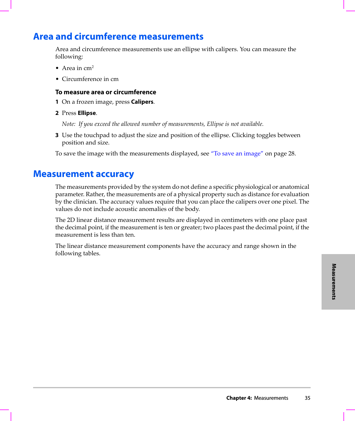 Chapter 4:  Measurements 35MeasurementsArea and circumference measurementsAreaandcircumferencemeasurementsuseanellipsewithcalipers.Youcanmeasurethefollowing:•Areaincm2• CircumferenceincmTo measure area or circumference1Onafrozenimage,pressCalipers.2PressEllipse.Note: Ifyouexceedtheallowednumberofmeasurements,Ellipseisnotavailable.3Usethetouchpadtoadjustthesizeandpositionoftheellipse.Clickingtogglesbetweenpositionandsize.Tosavetheimagewiththemeasurementsdisplayed,see“Tosaveanimage”onpage 28.Measurement accuracyThemeasurementsprovidedbythesystemdonotdefineaspecificphysiologicaloranatomicalparameter.Rather,themeasurementsareofaphysicalpropertysuchasdistanceforevaluationbytheclinician.Theaccuracyvaluesrequirethatyoucanplacethecalipersoveronepixel.Thevaluesdonotincludeacousticanomaliesofthebody.The2Dlineardistancemeasurementresultsaredisplayedincentimeterswithoneplacepastthedecimalpoint,ifthemeasurementistenorgreater;twoplacespastthedecimalpoint,ifthemeasurementislessthanten.Thelineardistancemeasurementcomponentshavetheaccuracyandrangeshowninthefollowingtables.