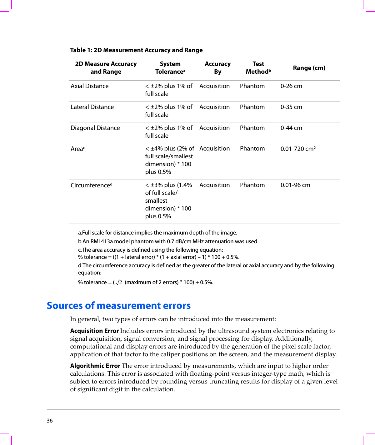 36  Sources of measurement errorsIngeneral,twotypesoferrorscanbeintroducedintothemeasurement:Acquisition Error Includeserrorsintroducedbytheultrasoundsystemelectronicsrelatingtosignalacquisition,signalconversion,andsignalprocessingfordisplay.Additionally,computationalanddisplayerrorsareintroducedbythegenerationofthepixelscalefactor,applicationofthatfactortothecaliperpositionsonthescreen,andthemeasurementdisplay.Algorithmic Error Theerrorintroducedbymeasurements,whichareinputtohigherordercalculations.Thiserrorisassociatedwithfloating‐pointversusinteger‐typemath,whichissubjecttoerrorsintroducedbyroundingversustruncatingresultsfordisplayofagivenlevelofsignificantdigitinthecalculation.Table 1: 2D Measurement Accuracy and Range2D Measure Accuracy and RangeSystem ToleranceaAccuracy ByTes t MethodbRange (cm)Axial Distance &lt; ±2% plus 1% of full scaleAcquisition Phantom 0-26 cmLateral Distance &lt; ±2% plus 1% of full scaleAcquisition Phantom 0-35 cmDiagonal Distance &lt; ±2% plus 1% of full scaleAcquisition Phantom 0-44 cmAreac&lt; ±4% plus (2% of full scale/smallest dimension) * 100 plus 0.5%Acquisition Phantom 0.01-720 cm2Circumferenced&lt; ±3% plus (1.4% of full scale/ smallest dimension) * 100 plus 0.5%Acquisition Phantom 0.01-96 cma.Full scale for distance implies the maximum depth of the image.b.An RMI 413a model phantom with 0.7 dB/cm MHz attenuation was used.c.The area accuracy is defined using the following equation:% tolerance = ((1 + lateral error) * (1 + axial error) – 1) * 100 + 0.5%.d.The circumference accuracy is defined as the greater of the lateral or axial accuracy and by the following equation: % tolerance = (  (maximum of 2 errors) * 100) + 0.5%.2