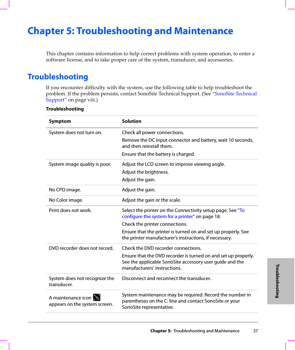 Chapter 5:  Troubleshooting and Maintenance 37TroubleshootingChapter 5: Troubleshooting and MaintenanceThischaptercontainsinformationtohelpcorrectproblemswithsystemoperation,toenterasoftwarelicense,andtotakepropercareofthesystem,transducer,andaccessories.TroubleshootingIfyouencounterdifficultywiththesystem,usethefollowingtabletohelptroubleshoottheproblem.Iftheproblempersists,contactSonoSiteTechnicalSupport.(See“SonoSiteTechnicalSupport”onpage viii.)TroubleshootingSymptom SolutionSystem does not turn on. Check all power connections.Remove the DC input connector and battery, wait 10 seconds, and then reinstall them.Ensure that the battery is charged.System image quality is poor. Adjust the LCD screen to improve viewing angle.Adjust the brightness.Adjust the gain.No CPD image. Adjust the gain.No Color image. Adjust the gain or the scale.Print does not work. Select the printer on the Connectivity setup page. See “To configure the system for a printer” on page 18.Check the printer connections.Ensure that the printer is turned on and set up properly. See the printer manufacturer’s instructions, if necessary.DVD recorder does not record. Check the DVD recorder connections.Ensure that the DVD recorder is turned on and set up properly. See the applicable SonoSite accessory user guide and the manufacturers’ instructions.System does not recognize the transducer.Disconnect and reconnect the transducer.A maintenance icon   appears on the system screen.System maintenance may be required. Record the number in parentheses on the C: line and contact SonoSite or your SonoSite representative.