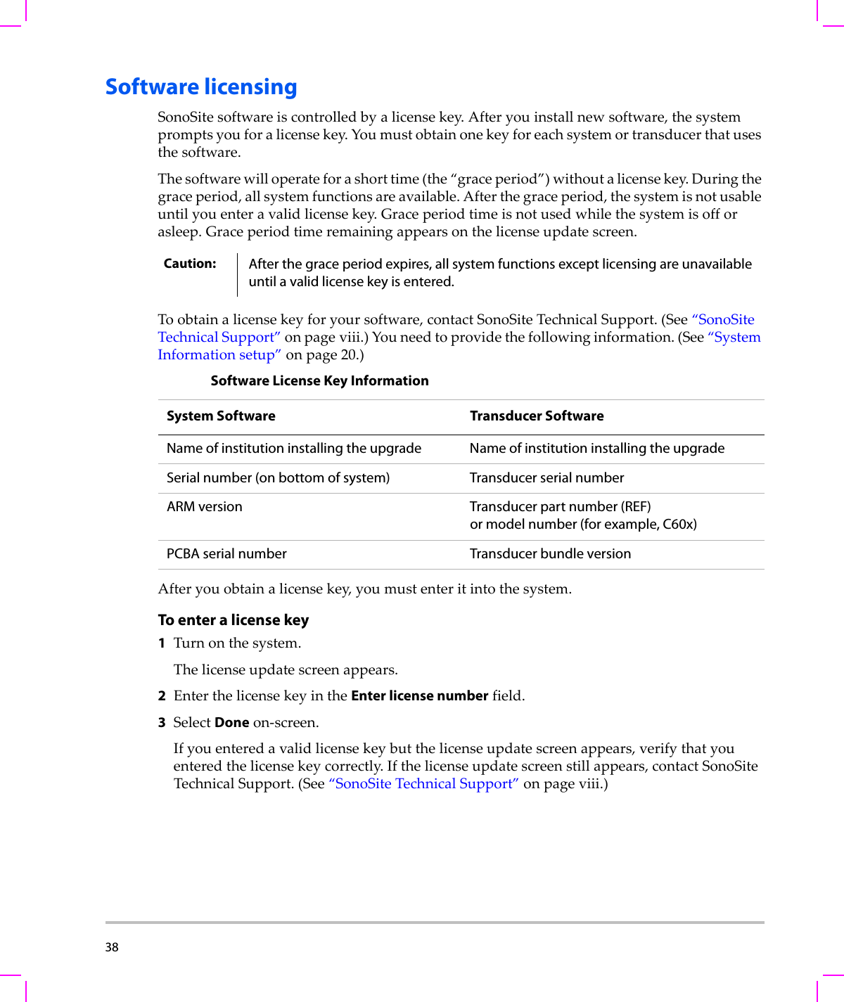 38  Software licensingSonoSitesoftwareiscontrolledbyalicensekey.Afteryouinstallnewsoftware,thesystempromptsyouforalicensekey.Youmustobtainonekeyforeachsystemortransducerthatusesthesoftware.Thesoftwarewilloperateforashorttime(the“graceperiod”)withoutalicensekey.Duringthegraceperiod,allsystemfunctionsareavailable.Afterthegraceperiod,thesystemisnotusableuntilyouenteravalidlicensekey.Graceperiodtimeisnotusedwhilethesystemisofforasleep.Graceperiodtimeremainingappearsonthelicenseupdatescreen.Toobtainalicensekeyforyoursoftware,contactSonoSiteTechnicalSupport.(See“SonoSiteTechnicalSupport”onpage viii.)Youneedtoprovidethefollowinginformation.(See“SystemInformationsetup”onpage 20.)Afteryouobtainalicensekey,youmustenteritintothesystem.To enter a license key1Turnonthesystem.Thelicenseupdatescreenappears.2EnterthelicensekeyintheEnter license numberfield.3SelectDoneon‐screen.Ifyouenteredavalidlicensekeybutthelicenseupdatescreenappears,verifythatyouenteredthelicensekeycorrectly.Ifthelicenseupdatescreenstillappears,contactSonoSiteTechnicalSupport.(See“SonoSiteTechnicalSupport”onpage viii.)Caution: After the grace period expires, all system functions except licensing are unavailable until a valid license key is entered.Software License Key InformationSystem Software Transducer Software Name of institution installing the upgrade Name of institution installing the upgradeSerial number (on bottom of system) Transducer serial numberARM version Transducer part number (REF)or model number (for example, C60x)PCBA serial number Transducer bundle version