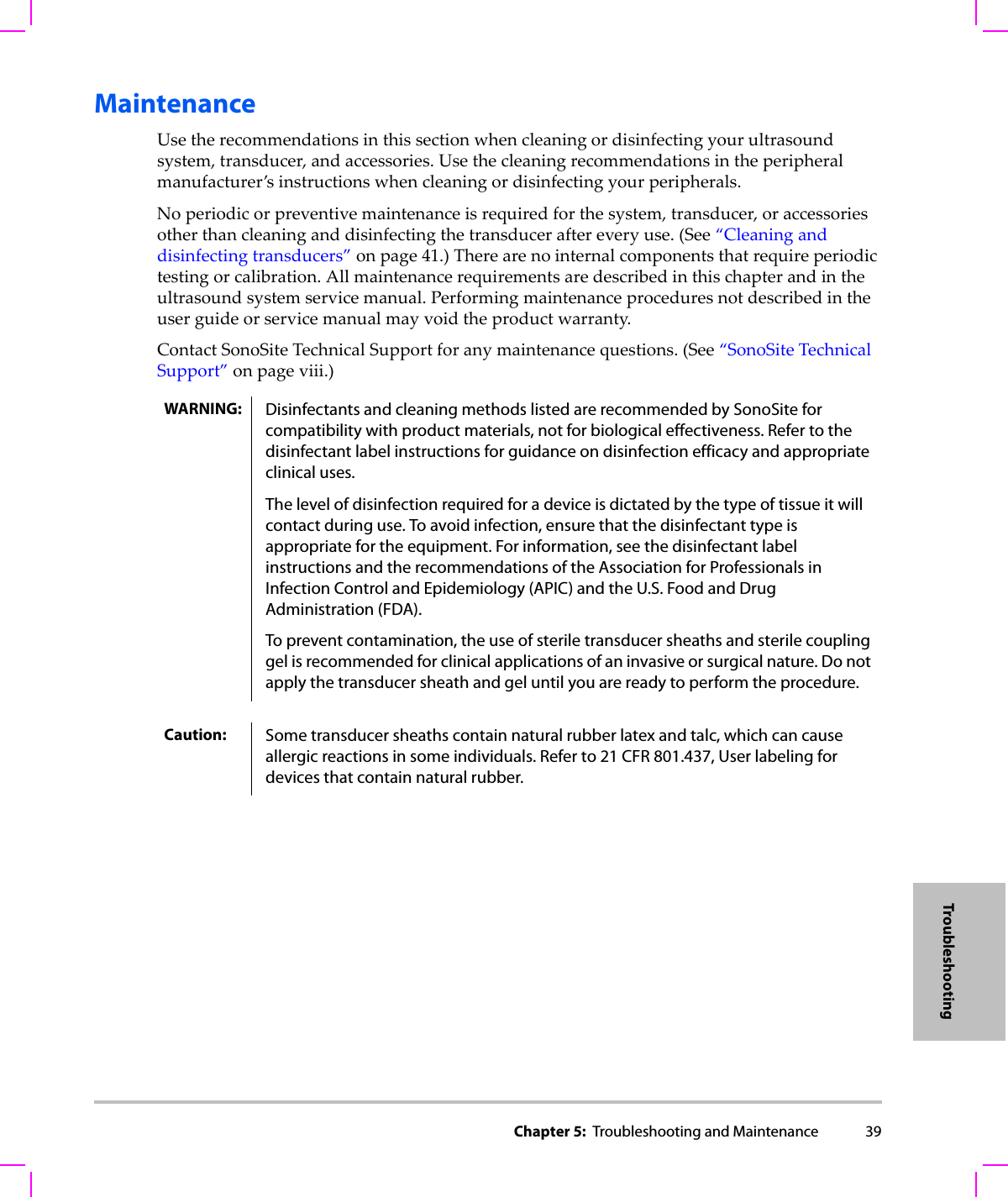 Chapter 5:  Troubleshooting and Maintenance 39TroubleshootingMaintenanceUsetherecommendationsinthissectionwhencleaningordisinfectingyourultrasoundsystem,transducer,andaccessories.Usethecleaningrecommendationsintheperipheralmanufacturer’sinstructionswhencleaningordisinfectingyourperipherals.Noperiodicorpreventivemaintenanceisrequiredforthesystem,transducer,oraccessoriesotherthancleaninganddisinfectingthetransduceraftereveryuse.(See“Cleaninganddisinfectingtransducers”onpage 41.)Therearenointernalcomponentsthatrequireperiodictestingorcalibration.Allmaintenancerequirementsaredescribedinthischapterandintheultrasoundsystemservicemanual.Performingmaintenanceproceduresnotdescribedintheuserguideorservicemanualmayvoidtheproductwarranty.ContactSonoSiteTechnicalSupportforanymaintenancequestions.(See“SonoSiteTechnicalSupport”onpage viii.)WARNING: Disinfectants and cleaning methods listed are recommended by SonoSite for compatibility with product materials, not for biological effectiveness. Refer to the disinfectant label instructions for guidance on disinfection efficacy and appropriate clinical uses. The level of disinfection required for a device is dictated by the type of tissue it will contact during use. To avoid infection, ensure that the disinfectant type is appropriate for the equipment. For information, see the disinfectant label instructions and the recommendations of the Association for Professionals in Infection Control and Epidemiology (APIC) and the U.S. Food and Drug Administration (FDA).To prevent contamination, the use of sterile transducer sheaths and sterile coupling gel is recommended for clinical applications of an invasive or surgical nature. Do not apply the transducer sheath and gel until you are ready to perform the procedure.Caution: Some transducer sheaths contain natural rubber latex and talc, which can cause allergic reactions in some individuals. Refer to 21 CFR 801.437, User labeling for devices that contain natural rubber.