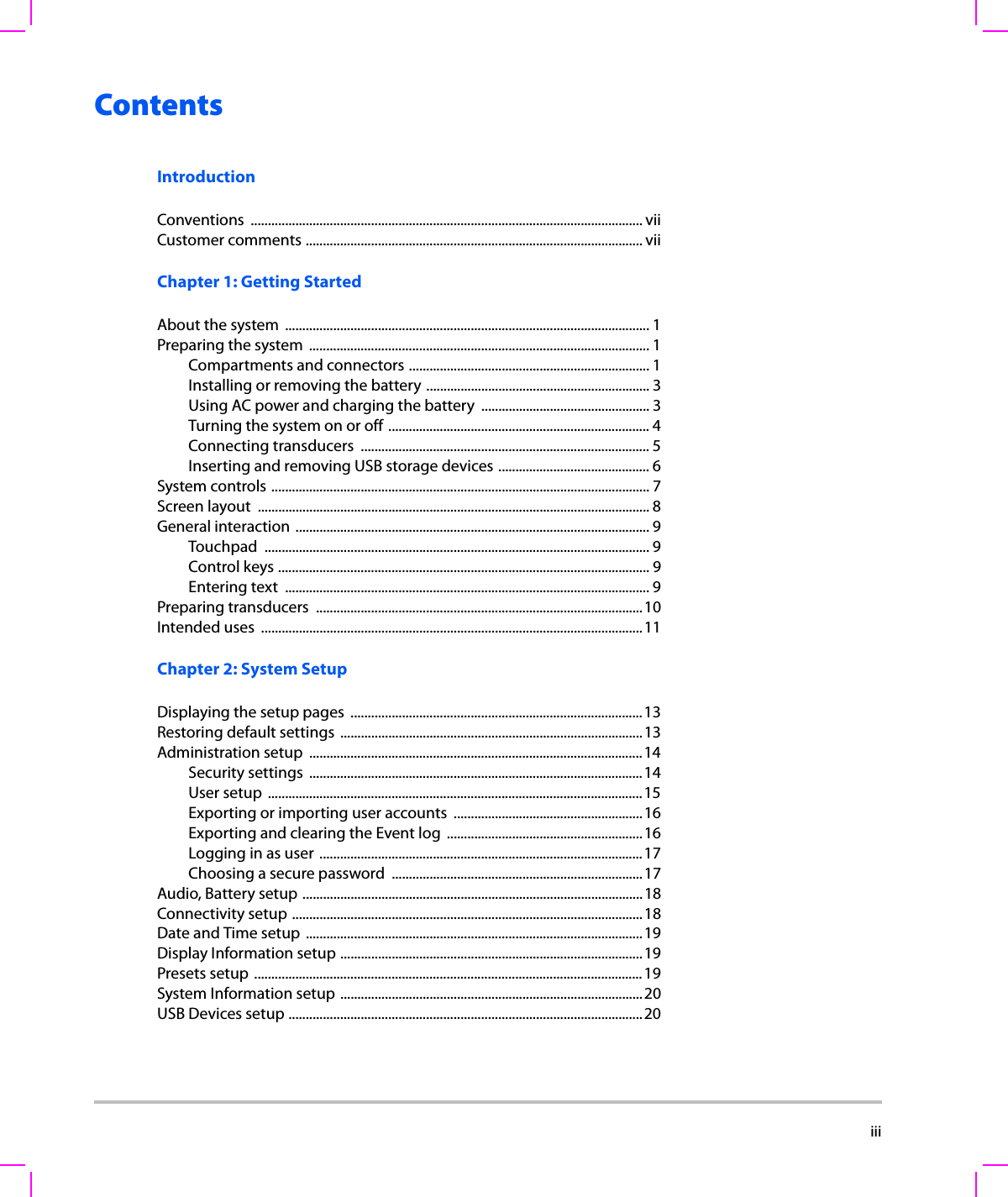  iiiContentsIntroductionConventions .................................................................................................................. viiCustomer comments .................................................................................................. viiChapter 1: Getting StartedAbout the system  .......................................................................................................... 1Preparing the system  ................................................................................................... 1Compartments and connectors ...................................................................... 1Installing or removing the battery ................................................................. 3Using AC power and charging the battery  ................................................. 3Turning the system on or off ............................................................................ 4Connecting transducers  .................................................................................... 5Inserting and removing USB storage devices ............................................ 6System controls .............................................................................................................. 7Screen layout  ..................................................................................................................8General interaction ....................................................................................................... 9Touchpad ................................................................................................................ 9Control keys ............................................................................................................ 9Entering text  .......................................................................................................... 9Preparing transducers  ...............................................................................................10Intended uses  ...............................................................................................................11Chapter 2: System SetupDisplaying the setup pages  .....................................................................................13Restoring default settings ........................................................................................13Administration setup  .................................................................................................14Security settings  .................................................................................................14User setup  .............................................................................................................15Exporting or importing user accounts  .......................................................16Exporting and clearing the Event log  .........................................................16Logging in as user ..............................................................................................17Choosing a secure password  .........................................................................17Audio, Battery setup ...................................................................................................18Connectivity setup ......................................................................................................18Date and Time setup ..................................................................................................19Display Information setup ........................................................................................19Presets setup .................................................................................................................19System Information setup ........................................................................................20USB Devices setup .......................................................................................................20
