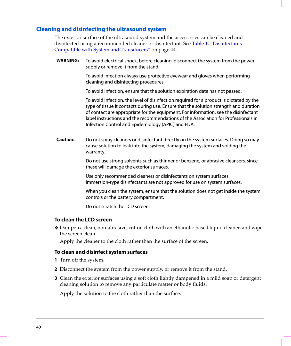 40  Cleaning and disinfecting the ultrasound systemTheexteriorsurfaceoftheultrasoundsystemandtheaccessoriescanbecleanedanddisinfectedusingarecommendedcleanerordisinfectant.SeeTable 1,“DisinfectantsCompatiblewithSystemandTransducers”onpage 44.To clean the LCD screenDampenaclean,non‐abrasive,cottonclothwithanethanolic‐basedliquidcleaner,andwipethescreenclean.Applythecleanertotheclothratherthanthesurfaceofthescreen.To clean and disinfect system surfaces1Turnoffthesystem.2Disconnectthesystemfromthepowersupply,orremoveitfromthestand.3Cleantheexteriorsurfacesusingasoftclothlightlydampenedinamildsoapordetergentcleaningsolutiontoremoveanyparticulatematterorbodyfluids.Applythesolutiontotheclothratherthanthesurface.WARNING: To avoid electrical shock, before cleaning, disconnect the system from the power supply or remove it from the stand.To avoid infection always use protective eyewear and gloves when performing cleaning and disinfecting procedures.To avoid infection, ensure that the solution expiration date has not passed.To avoid infection, the level of disinfection required for a product is dictated by the type of tissue it contacts during use. Ensure that the solution strength and duration of contact are appropriate for the equipment. For information, see the disinfectant label instructions and the recommendations of the Association for Professionals in Infection Control and Epidemiology (APIC) and FDA.Caution: Do not spray cleaners or disinfectant directly on the system surfaces. Doing so may cause solution to leak into the system, damaging the system and voiding the warranty.Do not use strong solvents such as thinner or benzene, or abrasive cleansers, since these will damage the exterior surfaces.Use only recommended cleaners or disinfectants on system surfaces. Immersion-type disinfectants are not approved for use on system surfaces.When you clean the system, ensure that the solution does not get inside the system controls or the battery compartment. Do not scratch the LCD screen.