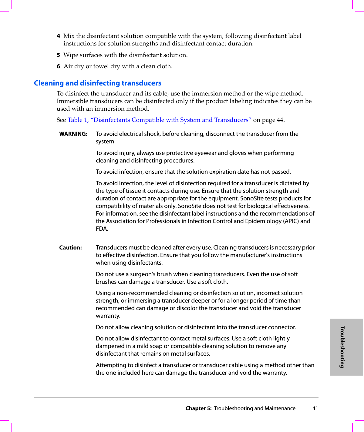 Chapter 5:  Troubleshooting and Maintenance 41Troubleshooting4Mixthedisinfectantsolutioncompatiblewiththesystem,followingdisinfectantlabelinstructionsforsolutionstrengthsanddisinfectantcontactduration.5Wipesurfaceswiththedisinfectantsolution.6Airdryortoweldrywithacleancloth.Cleaning and disinfecting transducersTodisinfectthetransduceranditscable,usetheimmersionmethodorthewipemethod.Immersibletransducerscanbedisinfectedonlyiftheproductlabelingindicatestheycanbeusedwithanimmersionmethod.SeeTable 1,“DisinfectantsCompatiblewithSystemandTransducers”onpage 44.WARNING: To avoid electrical shock, before cleaning, disconnect the transducer from the system.To avoid injury, always use protective eyewear and gloves when performing cleaning and disinfecting procedures.To avoid infection, ensure that the solution expiration date has not passed.To avoid infection, the level of disinfection required for a transducer is dictated by the type of tissue it contacts during use. Ensure that the solution strength and duration of contact are appropriate for the equipment. SonoSite tests products for compatibility of materials only. SonoSite does not test for biological effectiveness. For information, see the disinfectant label instructions and the recommendations of the Association for Professionals in Infection Control and Epidemiology (APIC) and FDA.Caution: Transducers must be cleaned after every use. Cleaning transducers is necessary prior to effective disinfection. Ensure that you follow the manufacturer&apos;s instructions when using disinfectants.Do not use a surgeon&apos;s brush when cleaning transducers. Even the use of soft brushes can damage a transducer. Use a soft cloth.Using a non-recommended cleaning or disinfection solution, incorrect solution strength, or immersing a transducer deeper or for a longer period of time than recommended can damage or discolor the transducer and void the transducer warranty.Do not allow cleaning solution or disinfectant into the transducer connector.Do not allow disinfectant to contact metal surfaces. Use a soft cloth lightly dampened in a mild soap or compatible cleaning solution to remove any disinfectant that remains on metal surfaces.Attempting to disinfect a transducer or transducer cable using a method other than the one included here can damage the transducer and void the warranty.