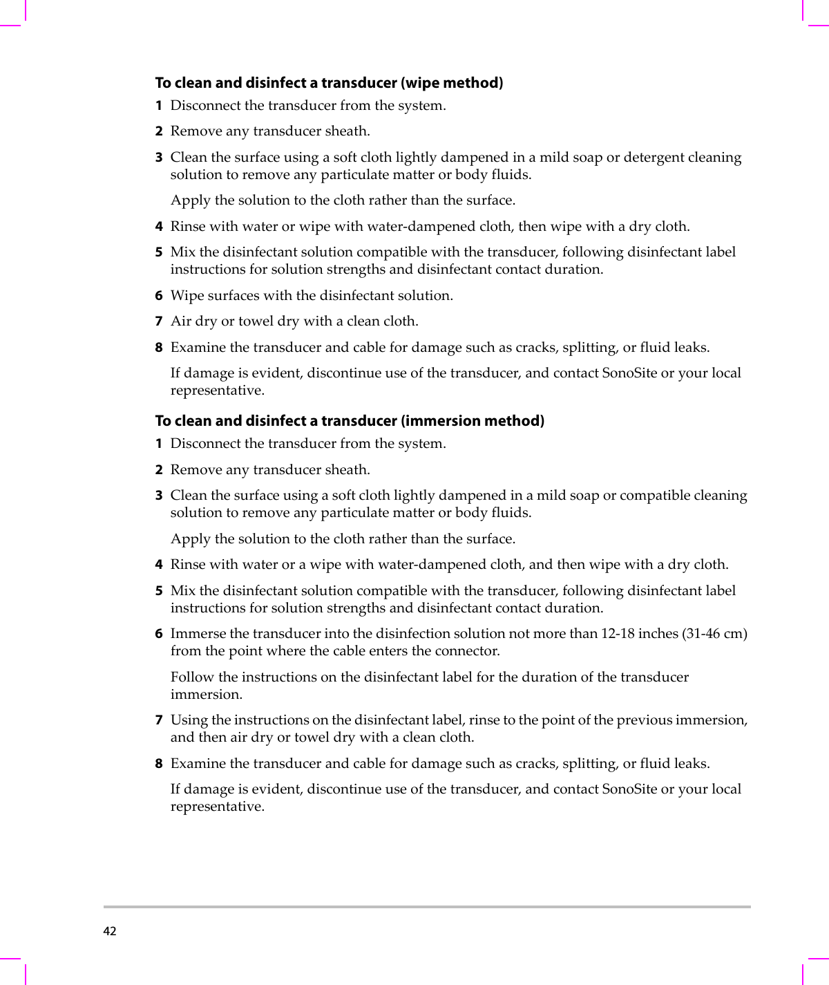 42  To clean and disinfect a transducer (wipe method)1Disconnectthetransducerfromthesystem.2Removeanytransducersheath.3Cleanthesurfaceusingasoftclothlightlydampenedinamildsoapordetergentcleaningsolutiontoremoveanyparticulatematterorbodyfluids.Applythesolutiontotheclothratherthanthesurface.4Rinsewithwaterorwipewithwater‐dampenedcloth,thenwipewithadrycloth.5Mixthedisinfectantsolutioncompatiblewiththetransducer,followingdisinfectantlabelinstructionsforsolutionstrengthsanddisinfectantcontactduration.6Wipesurfaceswiththedisinfectantsolution.7Airdryortoweldrywithacleancloth.8Examinethetransducerandcablefordamagesuchascracks,splitting,orfluidleaks.Ifdamageisevident,discontinueuseofthetransducer,andcontactSonoSiteoryourlocalrepresentative.To clean and disinfect a transducer (immersion method)1Disconnectthetransducerfromthesystem.2Removeanytransducersheath.3Cleanthesurfaceusingasoftclothlightlydampenedinamildsoaporcompatiblecleaningsolutiontoremoveanyparticulatematterorbodyfluids.Applythesolutiontotheclothratherthanthesurface.4Rinsewithwaterorawipewithwater‐dampenedcloth,andthenwipewithadrycloth.5Mixthedisinfectantsolutioncompatiblewiththetransducer,followingdisinfectantlabelinstructionsforsolutionstrengthsanddisinfectantcontactduration.6Immersethetransducerintothedisinfectionsolutionnotmorethan12‐18 inches(31‐46 cm)fromthepointwherethecableenterstheconnector.Followtheinstructionsonthedisinfectantlabelforthedurationofthetransducerimmersion.7Usingtheinstructionsonthedisinfectantlabel,rinsetothepointofthepreviousimmersion,andthenairdryortoweldrywithacleancloth.8Examinethetransducerandcablefordamagesuchascracks,splitting,orfluidleaks.Ifdamageisevident,discontinueuseofthetransducer,andcontactSonoSiteoryourlocalrepresentative.