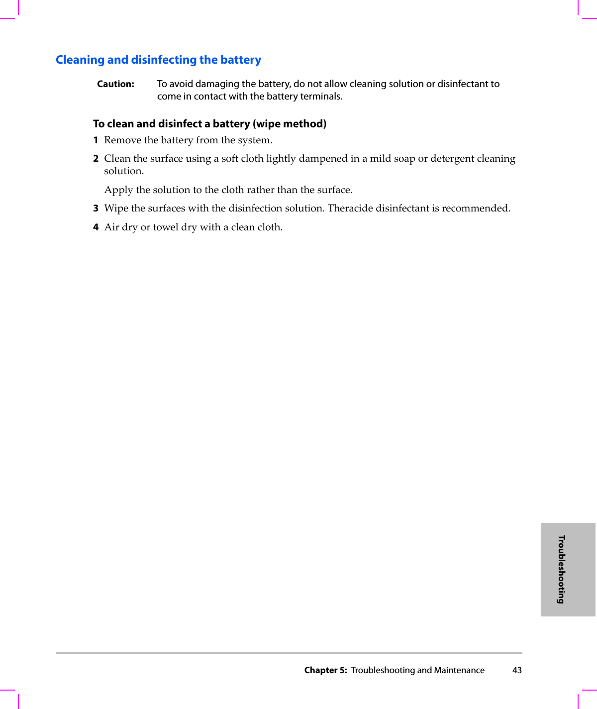 Chapter 5:  Troubleshooting and Maintenance 43TroubleshootingCleaning and disinfecting the battery To clean and disinfect a battery (wipe method)1Removethebatteryfromthesystem.2Cleanthesurfaceusingasoftclothlightlydampenedinamildsoapordetergentcleaningsolution.Applythesolutiontotheclothratherthanthesurface.3Wipethesurfaceswiththedisinfectionsolution.Theracidedisinfectantisrecommended.4Airdryortoweldrywithacleancloth.Caution: To avoid damaging the battery, do not allow cleaning solution or disinfectant to come in contact with the battery terminals.