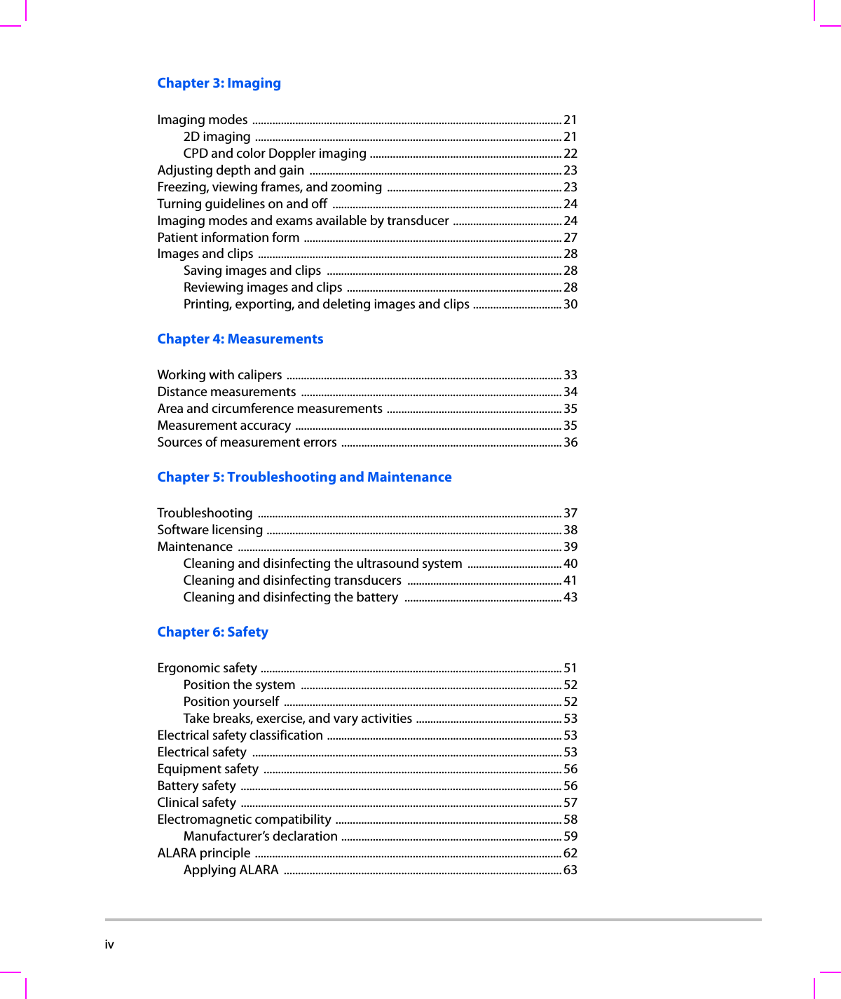iv    Chapter 3: ImagingImaging modes ............................................................................................................212D imaging ........................................................................................................... 21CPD and color Doppler imaging ...................................................................22Adjusting depth and gain  ........................................................................................ 23Freezing, viewing frames, and zooming  ............................................................. 23Turning guidelines on and off  ................................................................................24Imaging modes and exams available by transducer ...................................... 24Patient information form ..........................................................................................27Images and clips  ..........................................................................................................28Saving images and clips  .................................................................................. 28Reviewing images and clips ........................................................................... 28Printing, exporting, and deleting images and clips ............................... 30Chapter 4: MeasurementsWorking with calipers ................................................................................................ 33Distance measurements  ...........................................................................................34Area and circumference measurements .............................................................35Measurement accuracy .............................................................................................35Sources of measurement errors .............................................................................36Chapter 5: Troubleshooting and MaintenanceTroubleshooting .......................................................................................................... 37Software licensing ....................................................................................................... 38Maintenance .................................................................................................................39Cleaning and disinfecting the ultrasound system  ................................. 40Cleaning and disinfecting transducers  ......................................................41Cleaning and disinfecting the battery  .......................................................43Chapter 6: SafetyErgonomic safety .........................................................................................................51Position the system  ........................................................................................... 52Position yourself  ................................................................................................. 52Take breaks, exercise, and vary activities ...................................................53Electrical safety classification .................................................................................. 53Electrical safety  ............................................................................................................ 53Equipment safety  ........................................................................................................ 56Battery safety ................................................................................................................ 56Clinical safety ................................................................................................................57Electromagnetic compatibility ...............................................................................58Manufacturer’s declaration ............................................................................. 59ALARA principle ...........................................................................................................62Applying ALARA  ................................................................................................. 63