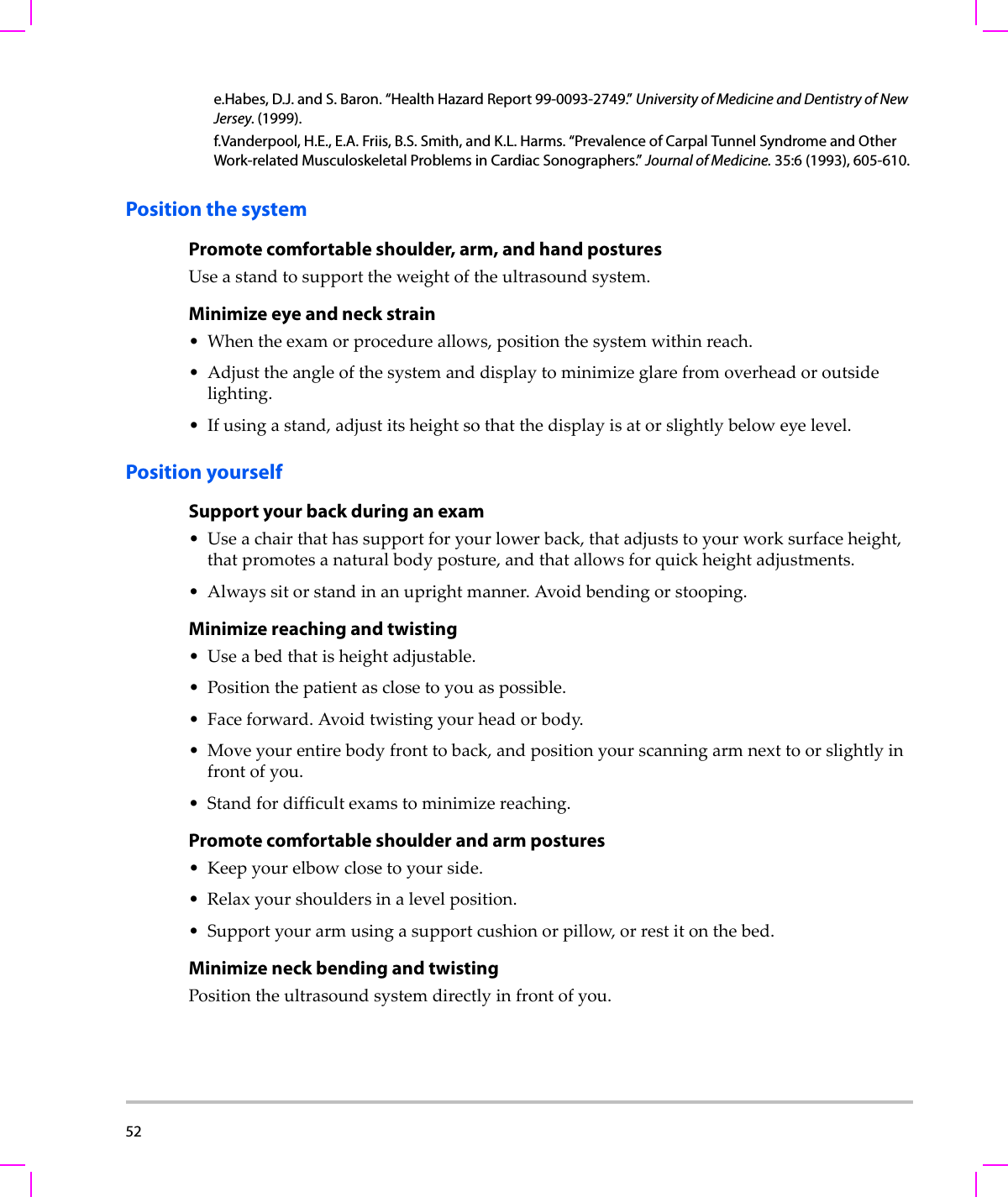 52  Position the systemPromote comfortable shoulder, arm, and hand posturesUseastandtosupporttheweightoftheultrasoundsystem.Minimize eye and neck strain•Whentheexamorprocedureallows,positionthesystemwithinreach.•Adjusttheangleofthesystemanddisplaytominimizeglarefromoverheadoroutsidelighting.•Ifusingastand,adjustitsheightsothatthedisplayisatorslightlybeloweyelevel.Position yourselfSupport your back during an exam•Useachairthathassupportforyourlowerback,thatadjuststoyourworksurfaceheight,thatpromotesanaturalbodyposture,andthatallowsforquickheightadjustments.•Alwayssitorstandinanuprightmanner.Avoidbendingorstooping.Minimize reaching and twisting•Useabedthatisheightadjustable.•Positionthepatientasclosetoyouaspossible.•Faceforward.Avoidtwistingyourheadorbody.•Moveyourentirebodyfronttoback,andpositionyourscanningarmnexttoorslightlyinfrontofyou.•Standfordifficultexamstominimizereaching.Promote comfortable shoulder and arm postures•Keepyourelbowclosetoyourside.•Relaxyourshouldersinalevelposition.• Supportyourarmusingasupportcushionorpillow,orrestitonthebed.Minimize neck bending and twistingPositiontheultrasoundsystemdirectlyinfrontofyou.e.Habes, D.J. and S. Baron. “Health Hazard Report 99-0093-2749.” University of Medicine and Dentistry of New Jersey. (1999).f.Vanderpool, H.E., E.A. Friis, B.S. Smith, and K.L. Harms. “Prevalence of Carpal Tunnel Syndrome and Other Work-related Musculoskeletal Problems in Cardiac Sonographers.” Journal of Medicine. 35:6 (1993), 605-610.
