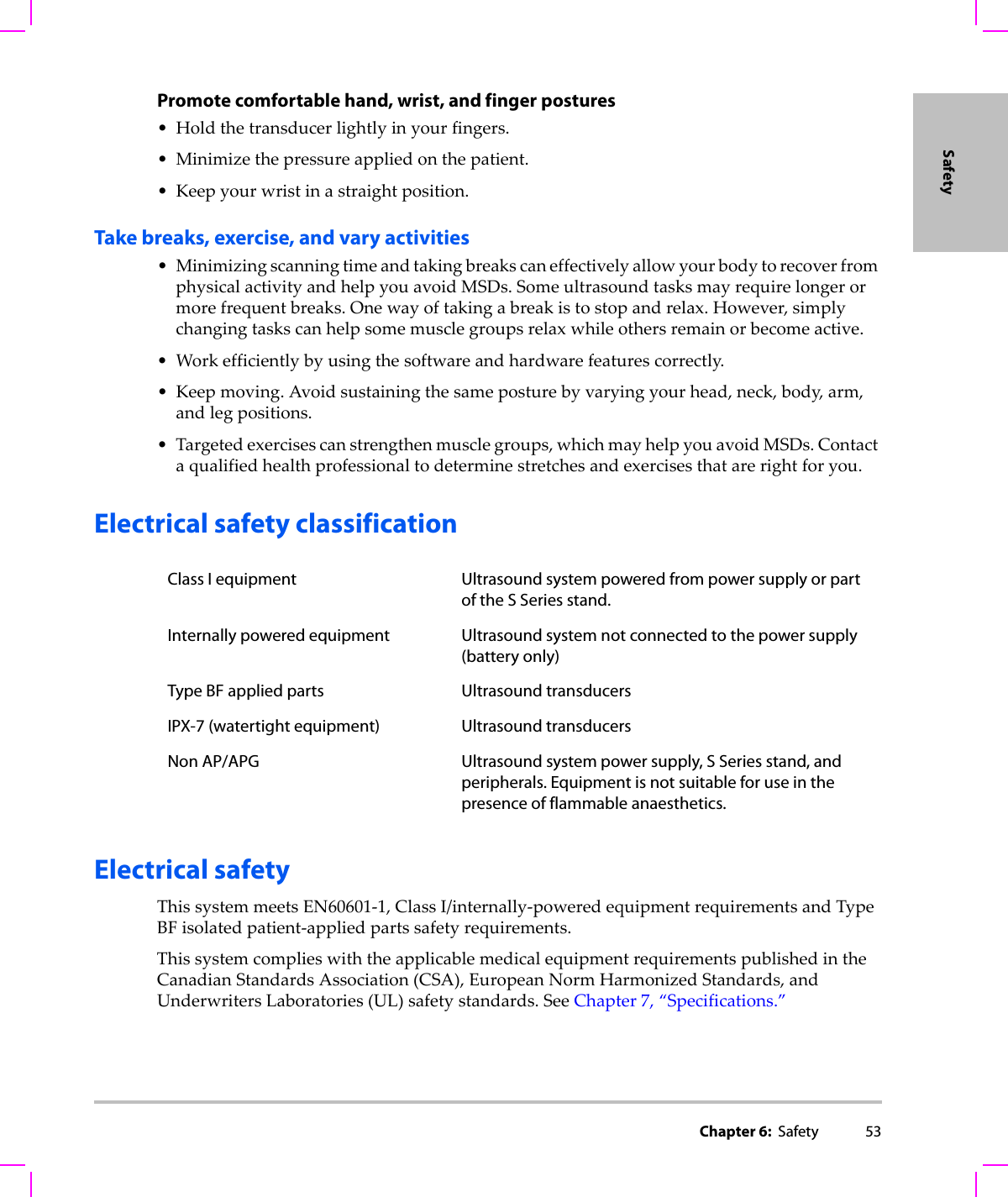 Chapter 6:  Safety 53SafetyPromote comfortable hand, wrist, and finger postures•Holdthetransducerlightlyinyourfingers.• Minimizethepressureappliedonthepatient.•Keepyourwristinastraightposition.Take breaks, exercise, and vary activities• MinimizingscanningtimeandtakingbreakscaneffectivelyallowyourbodytorecoverfromphysicalactivityandhelpyouavoidMSDs.Someultrasoundtasksmayrequirelongerormorefrequentbreaks.Onewayoftakingabreakistostopandrelax.However,simplychangingtaskscanhelpsomemusclegroupsrelaxwhileothersremainorbecomeactive.•Workefficientlybyusingthesoftwareandhardwarefeaturescorrectly.•Keepmoving.Avoidsustainingthesameposturebyvaryingyourhead,neck,body,arm,andlegpositions.•Targetedexercisescanstrengthenmusclegroups,whichmayhelpyouavoidMSDs.Contactaqualifiedhealthprofessionaltodeterminestretchesandexercisesthatarerightforyou.Electrical safety classificationElectrical safetyThissystemmeetsEN60601‐1,ClassI/internally‐poweredequipmentrequirementsandTypeBFisolatedpatient‐appliedpartssafetyrequirements.ThissystemcomplieswiththeapplicablemedicalequipmentrequirementspublishedintheCanadianStandardsAssociation(CSA),EuropeanNormHarmonizedStandards,andUnderwritersLaboratories(UL)safetystandards.SeeChapter 7,“Specifications.”Class I equipment Ultrasound system powered from power supply or part of the S Series stand.Internally powered equipment Ultrasound system not connected to the power supply (battery only)Type BF applied parts Ultrasound transducersIPX-7 (watertight equipment) Ultrasound transducersNon AP/APG Ultrasound system power supply, S Series stand, and peripherals. Equipment is not suitable for use in the presence of flammable anaesthetics.