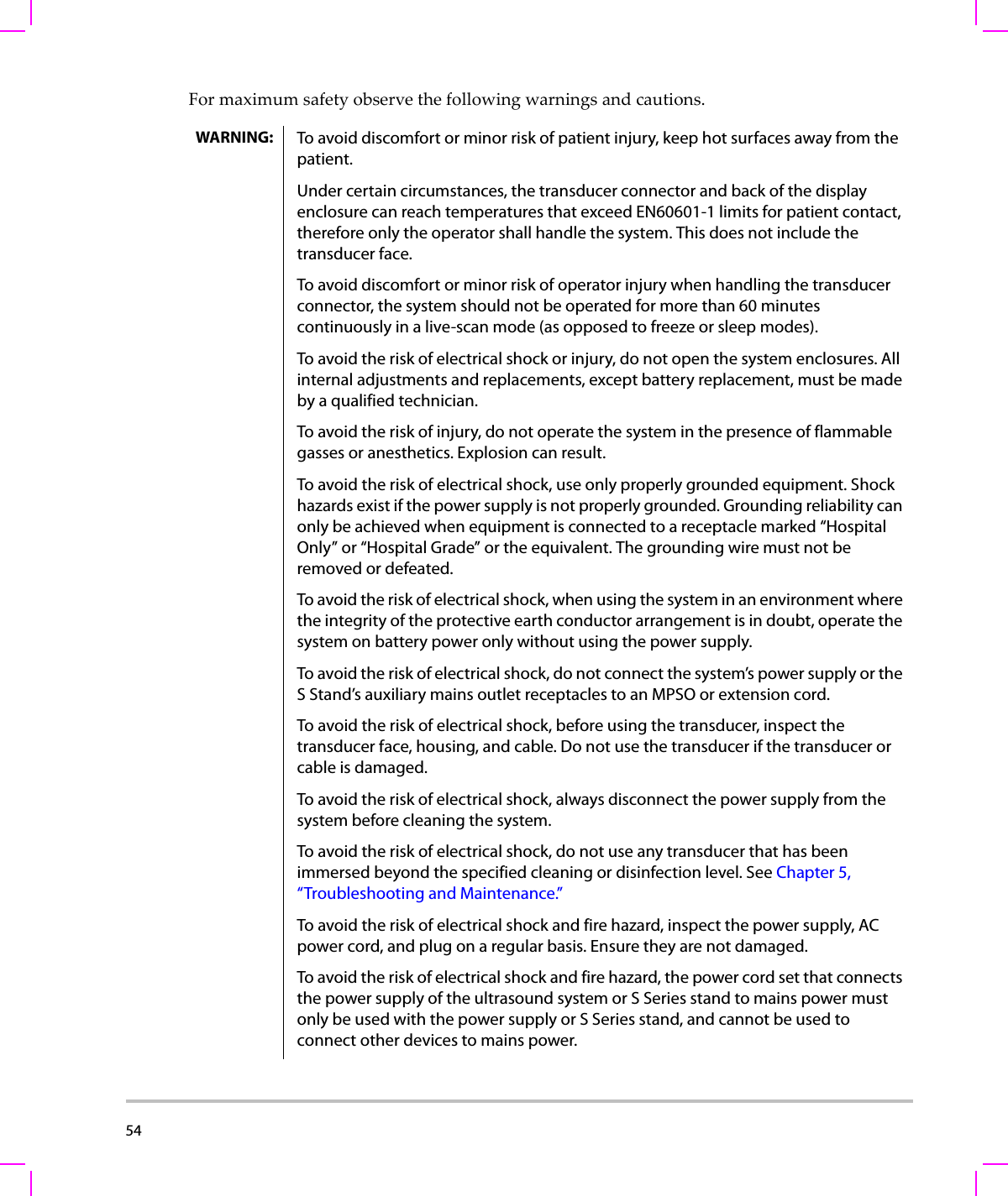 54  Formaximumsafetyobservethefollowingwarningsandcautions.WARNING: To avoid discomfort or minor risk of patient injury, keep hot surfaces away from the patient.Under certain circumstances, the transducer connector and back of the display enclosure can reach temperatures that exceed EN60601-1 limits for patient contact, therefore only the operator shall handle the system. This does not include the transducer face. To avoid discomfort or minor risk of operator injury when handling the transducer connector, the system should not be operated for more than 60 minutes continuously in a live-scan mode (as opposed to freeze or sleep modes).To avoid the risk of electrical shock or injury, do not open the system enclosures. All internal adjustments and replacements, except battery replacement, must be made by a qualified technician.To avoid the risk of injury, do not operate the system in the presence of flammable gasses or anesthetics. Explosion can result.To avoid the risk of electrical shock, use only properly grounded equipment. Shock hazards exist if the power supply is not properly grounded. Grounding reliability can only be achieved when equipment is connected to a receptacle marked “Hospital Only” or “Hospital Grade” or the equivalent. The grounding wire must not be removed or defeated.To avoid the risk of electrical shock, when using the system in an environment where the integrity of the protective earth conductor arrangement is in doubt, operate the system on battery power only without using the power supply.To avoid the risk of electrical shock, do not connect the system’s power supply or the S Stand’s auxiliary mains outlet receptacles to an MPSO or extension cord.To avoid the risk of electrical shock, before using the transducer, inspect the transducer face, housing, and cable. Do not use the transducer if the transducer or cable is damaged.To avoid the risk of electrical shock, always disconnect the power supply from the system before cleaning the system.To avoid the risk of electrical shock, do not use any transducer that has been immersed beyond the specified cleaning or disinfection level. See Chapter 5, “Troubleshooting and Maintenance.”To avoid the risk of electrical shock and fire hazard, inspect the power supply, AC power cord, and plug on a regular basis. Ensure they are not damaged. To avoid the risk of electrical shock and fire hazard, the power cord set that connects the power supply of the ultrasound system or S Series stand to mains power must only be used with the power supply or S Series stand, and cannot be used to connect other devices to mains power.