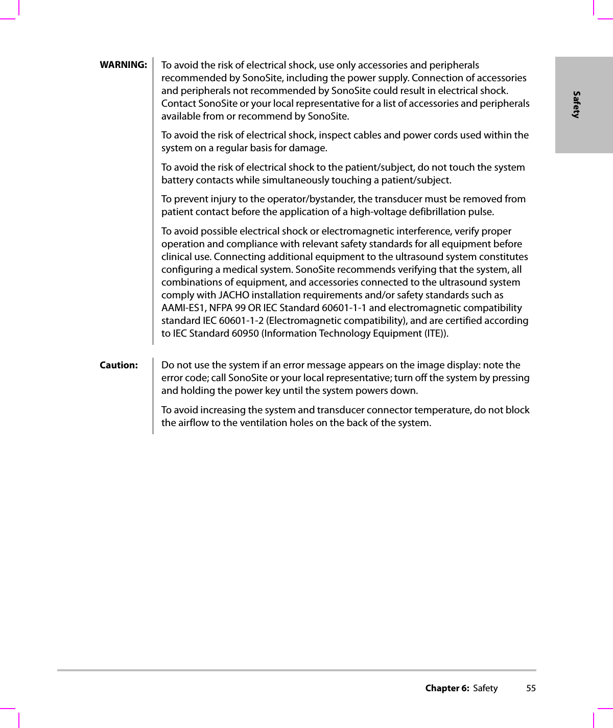 Chapter 6:  Safety 55SafetyWARNING: To avoid the risk of electrical shock, use only accessories and peripherals recommended by SonoSite, including the power supply. Connection of accessories and peripherals not recommended by SonoSite could result in electrical shock. Contact SonoSite or your local representative for a list of accessories and peripherals available from or recommend by SonoSite.To avoid the risk of electrical shock, inspect cables and power cords used within the system on a regular basis for damage.To avoid the risk of electrical shock to the patient/subject, do not touch the system battery contacts while simultaneously touching a patient/subject.To prevent injury to the operator/bystander, the transducer must be removed from patient contact before the application of a high-voltage defibrillation pulse.To avoid possible electrical shock or electromagnetic interference, verify proper operation and compliance with relevant safety standards for all equipment before clinical use. Connecting additional equipment to the ultrasound system constitutes configuring a medical system. SonoSite recommends verifying that the system, all combinations of equipment, and accessories connected to the ultrasound system comply with JACHO installation requirements and/or safety standards such as AAMI-ES1, NFPA 99 OR IEC Standard 60601-1-1 and electromagnetic compatibility standard IEC 60601-1-2 (Electromagnetic compatibility), and are certified according to IEC Standard 60950 (Information Technology Equipment (ITE)).Caution: Do not use the system if an error message appears on the image display: note the error code; call SonoSite or your local representative; turn off the system by pressing and holding the power key until the system powers down.To avoid increasing the system and transducer connector temperature, do not block the airflow to the ventilation holes on the back of the system.