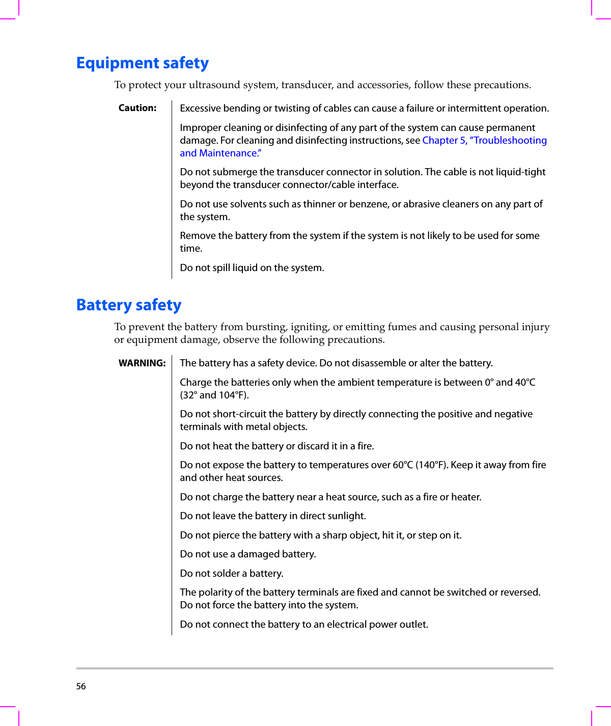 56  Equipment safetyToprotectyourultrasoundsystem,transducer,andaccessories,followtheseprecautions.Battery safetyTopreventthebatteryfrombursting,igniting,oremittingfumesandcausingpersonalinjuryorequipmentdamage,observethefollowingprecautions.Caution: Excessive bending or twisting of cables can cause a failure or intermittent operation.Improper cleaning or disinfecting of any part of the system can cause permanent damage. For cleaning and disinfecting instructions, see Chapter 5, “Troubleshooting and Maintenance.”Do not submerge the transducer connector in solution. The cable is not liquid-tight beyond the transducer connector/cable interface.Do not use solvents such as thinner or benzene, or abrasive cleaners on any part of the system.Remove the battery from the system if the system is not likely to be used for some time.Do not spill liquid on the system.WARNING: The battery has a safety device. Do not disassemble or alter the battery.Charge the batteries only when the ambient temperature is between 0° and 40°C (32° and 104°F). Do not short-circuit the battery by directly connecting the positive and negative terminals with metal objects.Do not heat the battery or discard it in a fire.Do not expose the battery to temperatures over 60°C (140°F). Keep it away from fire and other heat sources.Do not charge the battery near a heat source, such as a fire or heater.Do not leave the battery in direct sunlight.Do not pierce the battery with a sharp object, hit it, or step on it.Do not use a damaged battery.Do not solder a battery.The polarity of the battery terminals are fixed and cannot be switched or reversed. Do not force the battery into the system. Do not connect the battery to an electrical power outlet.