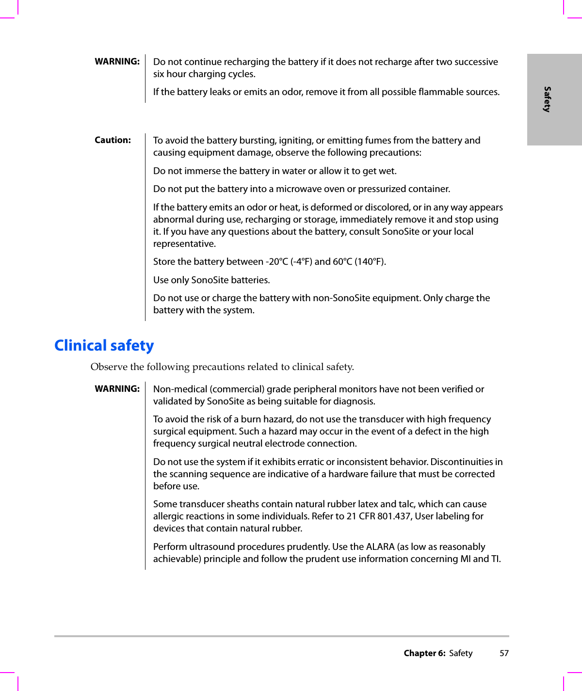 Chapter 6:  Safety 57SafetyClinical safetyObservethefollowingprecautionsrelatedtoclinicalsafety.WARNING: Do not continue recharging the battery if it does not recharge after two successive six hour charging cycles.If the battery leaks or emits an odor, remove it from all possible flammable sources.Caution: To avoid the battery bursting, igniting, or emitting fumes from the battery and causing equipment damage, observe the following precautions:Do not immerse the battery in water or allow it to get wet.Do not put the battery into a microwave oven or pressurized container.If the battery emits an odor or heat, is deformed or discolored, or in any way appears abnormal during use, recharging or storage, immediately remove it and stop using it. If you have any questions about the battery, consult SonoSite or your local representative.Store the battery between -20°C (-4°F) and 60°C (140°F).Use only SonoSite batteries.Do not use or charge the battery with non-SonoSite equipment. Only charge the battery with the system.WARNING: Non-medical (commercial) grade peripheral monitors have not been verified or validated by SonoSite as being suitable for diagnosis.To avoid the risk of a burn hazard, do not use the transducer with high frequency surgical equipment. Such a hazard may occur in the event of a defect in the high frequency surgical neutral electrode connection. Do not use the system if it exhibits erratic or inconsistent behavior. Discontinuities in the scanning sequence are indicative of a hardware failure that must be corrected before use.Some transducer sheaths contain natural rubber latex and talc, which can cause allergic reactions in some individuals. Refer to 21 CFR 801.437, User labeling for devices that contain natural rubber.Perform ultrasound procedures prudently. Use the ALARA (as low as reasonably achievable) principle and follow the prudent use information concerning MI and TI.